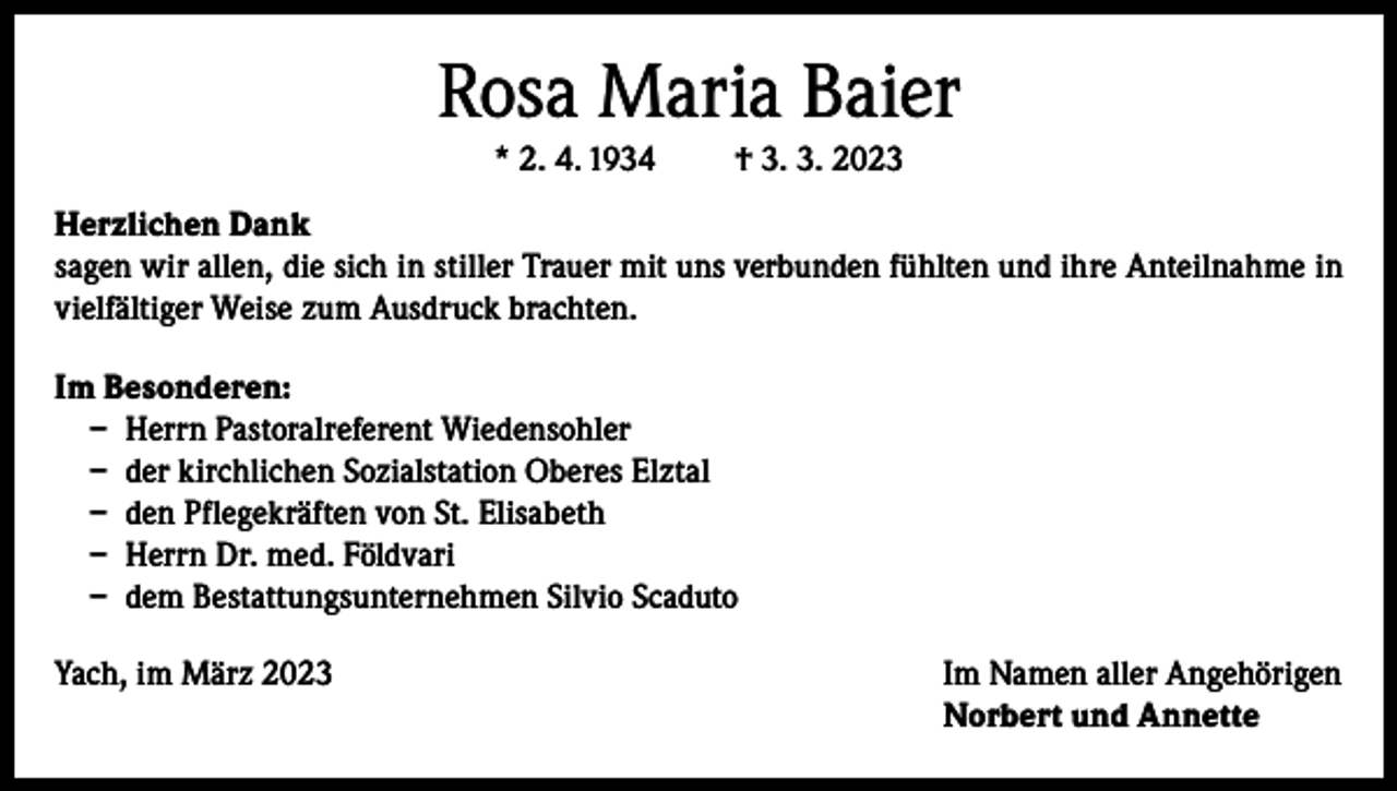 <p>Rosa Maria Baier<br />* 2. 4. 1934</p><p>† 3. 3. 2023</p><p>Herzlichen Dank<br />sagen wir allen, die sich in stiller Trauer mit uns verbunden fühlten und ihre Anteilnahme in<br />vielfältiger Weise zum Ausdruck brachten.<br />Im Besonderen:<br />– Herrn Pastoralreferent Wiedensohler<br />– der kirchlichen Sozialstation Oberes Elztal<br />– den Pflegekräften von St. Elisabeth<br />– Herrn Dr. med. Földvari<br />– dem Bestattungsunternehmen Silvio Scaduto<br />Yach, im März 2023 Im Namen aller Angehörigen<br />Norbert und Annette</p>