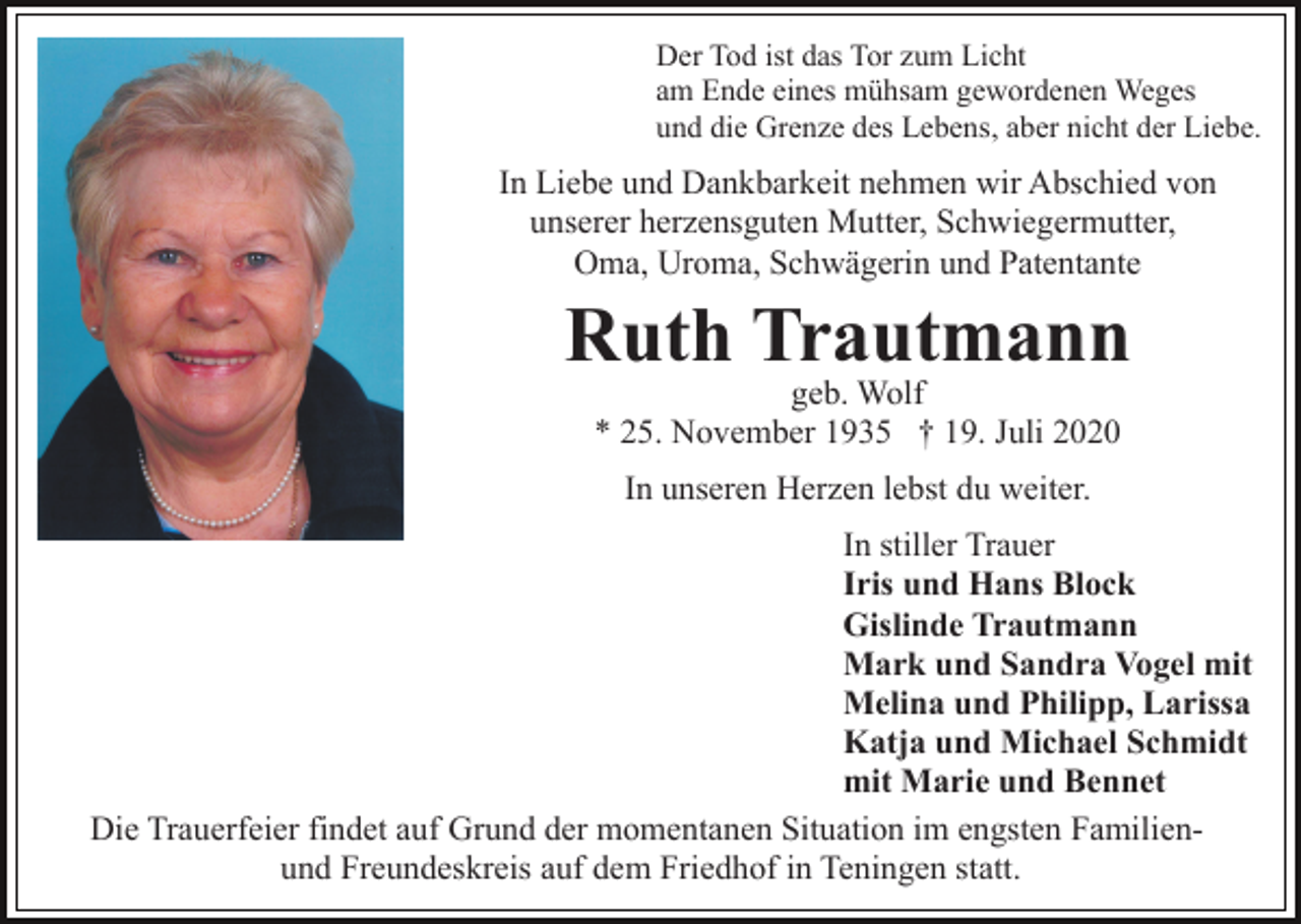 <p>Der Tod ist das Tor zum Licht<br />am Ende eines mühsam gewordenen Weges<br />und die Grenze des Lebens, aber nicht der Liebe.</p><p>In Liebe und Dankbarkeit nehmen wir Abschied von<br />unserer herzensguten Mutter, Schwiegermutter,<br />Oma, Uroma, Schwägerin und Patentante</p><p>Ruth Trautmann<br />geb. Wolf<br />* 25. November 1935 † 19. Juli 2020<br />In unseren Herzen lebst du weiter.<br />In stiller Trauer<br />Iris und Hans Block<br />Gislinde Trautmann<br />Mark und Sandra Vogel mit<br />Melina und Philipp, Larissa<br />Katja und Michael Schmidt<br />mit Marie und Bennet<br />Die Trauerfeier findet auf Grund der momentanen Situation im engsten Familienund Freundeskreis auf dem Friedhof in Teningen statt.</p>