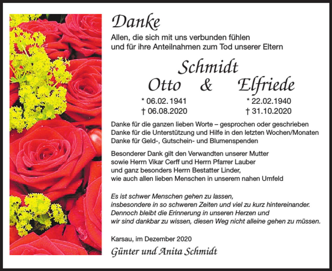 <p>Danke</p><p>Allen, die sich mit uns verbunden fühlen<br />und für ihre Anteilnahmen zum Tod unserer Eltern</p><p>Schmidt<br />Otto &amp; Elfriede<br />* 06.02. 1941<br />† 06.08.2020</p><p>* 22.02.1940<br />† 31.10.2020</p><p>Danke für die ganzen lieben Worte – gesprochen oder geschrieben<br />Danke für die Unterstützung und Hilfe in den letzten Wochen/Monaten<br />Danke für Geld-, Gutschein- und Blumenspenden<br />Besonderer Dank gilt den Verwandten unserer Mutter<br />sowie Herrn Vikar Cerff und Herrn Pfarrer Lauber<br />und ganz besonders Herrn Bestatter Linder,<br />wie auch allen lieben Menschen in unserem nahen Umfeld<br />Es ist schwer Menschen gehen zu lassen,<br />insbesondere in so schweren Zeiten und viel zu kurz hintereinander.<br />Dennoch bleibt die Erinnerung in unseren Herzen und<br />wir sind dankbar zu wissen, diesen Weg nicht alleine gehen zu müssen.<br />Karsau, im Dezember 2020</p><p>Günter und Anita Schmidt</p>