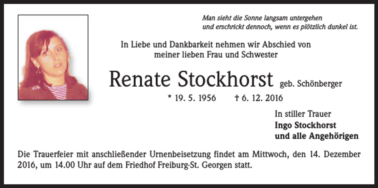 <p>Man sieht die Sonne langsam untergehen<br />und erschrickt dennoch, wenn es plötzlich dunkel ist.</p><p>In Liebe und Dankbarkeit nehmen wir Abschied von<br />meiner lieben Frau und Schwester</p><p>Renate Stockhorst</p><p>geb. Schönberger<br />* 19. 5. 1956 † 6. 12. 2016<br />In stiller Trauer<br />Ingo Stockhorst<br />und alle Angehörigen</p><p>Die Trauerfeier mit anschließender Urnenbeisetzung findet am Mittwoch, den 14. Dezember<br />2016, um 14.00 Uhr auf dem Friedhof Freiburg-St. Georgen statt.</p>