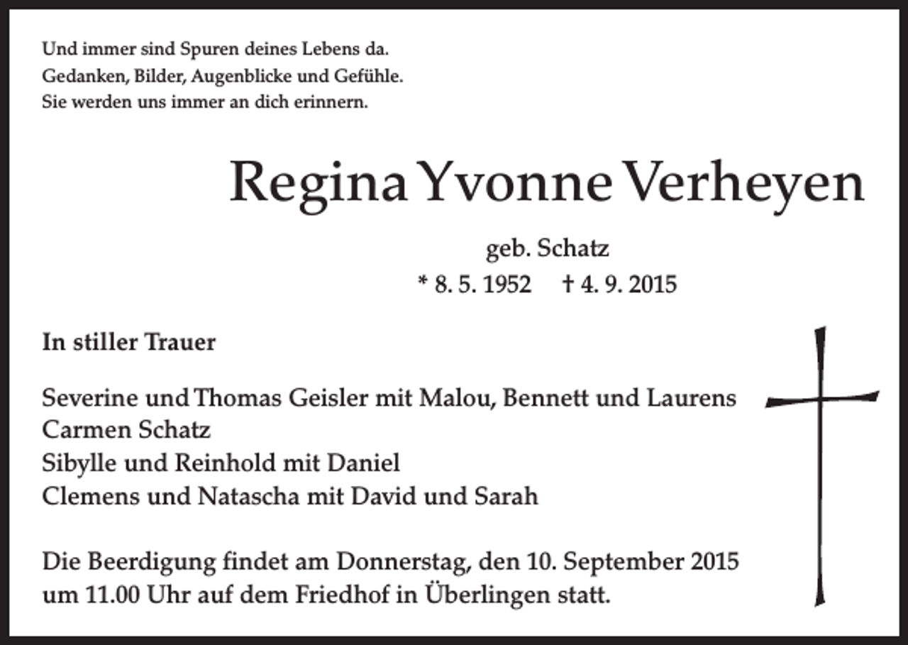 <p>Und immer sind Spuren deines Lebens da.<br />Gedanken, Bilder, Augenblicke und Gefühle.<br />Sie werden uns immer an dich erinnern.</p><p>Regina Yvonne Verheyen<br />geb. Schatz<br />* 8. 5. 1952 † 4. 9. 2015<br />In stiller Trauer<br />Severine und Thomas Geisler mit Malou, Bennett und Laurens<br />Carmen Schatz<br />Sibylle und Reinhold mit Daniel<br />Clemens und Natascha mit David und Sarah<br />Die Beerdigung findet am Donnerstag, den 10. September 2015<br />um 11.00 Uhr auf dem Friedhof in Überlingen statt.</p>