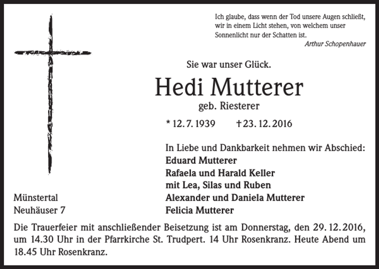 <p>Ich glaube, dass wenn der Tod unsere Augen schließt,<br />wir in einem Licht stehen, von welchem unser<br />Sonnenlicht nur der Schatten ist.</p><p>Arthur Schopenhauer</p><p>Sie war unser Glück.</p><p>Hedi Mutterer<br />geb. Riesterer</p><p>* 12. 7. 1939</p><p>Münstertal<br />Neuhäuser 7</p><p>† 23. 12. 2016</p><p>In Liebe und Dankbarkeit nehmen wir Abschied:<br />Eduard Mutterer<br />Rafaela und Harald Keller<br />mit Lea, Silas und Ruben<br />Alexander und Daniela Mutterer<br />Felicia Mutterer</p><p>Die Trauerfeier mit anschließender Beisetzung ist am Donnerstag, den 29. 12. 2016,<br />um 14.30 Uhr in der Pfarrkirche St. Trudpert. 14 Uhr Rosenkranz. Heute Abend um<br />18.45 Uhr Rosenkranz.</p>