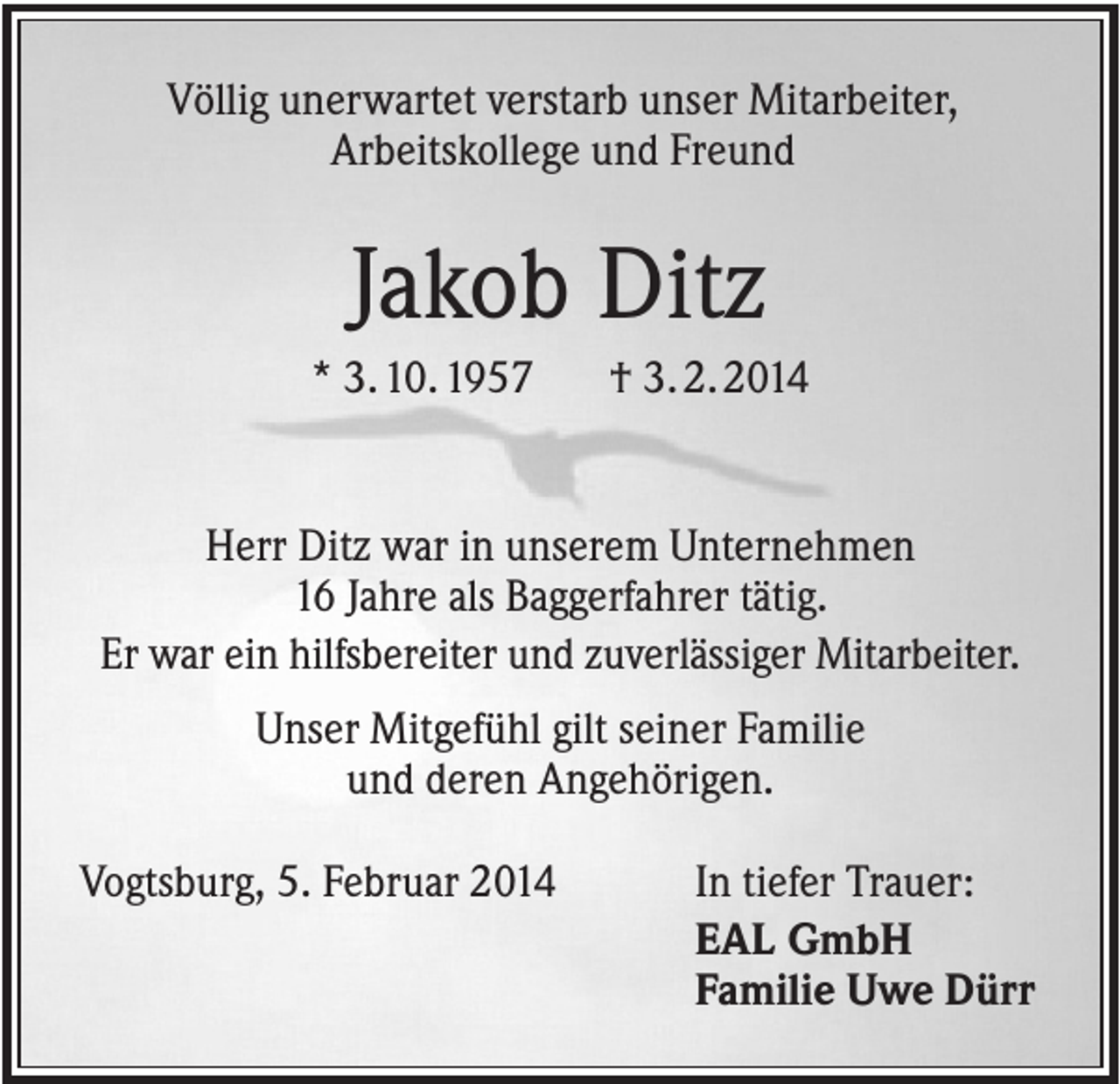 <p>Völlig unerwartet verstarb unser Mitarbeiter,<br />Arbeitskollege und Freund</p><p>Jakob Ditz<br />* 3. 10. 1957</p><p>† 3. 2. 2014</p><p>Herr Ditz war in unserem Unternehmen<br />16 Jahre als Baggerfahrer tätig.<br />Er war ein hilfsbereiter und zuverlässiger Mitarbeiter.<br />Unser Mitgefühl gilt seiner Familie<br />und deren Angehörigen.<br />Vogtsburg, 5. Februar 2014</p><p>In tiefer Trauer:<br />EAL GmbH<br />Familie Uwe Dürr</p>