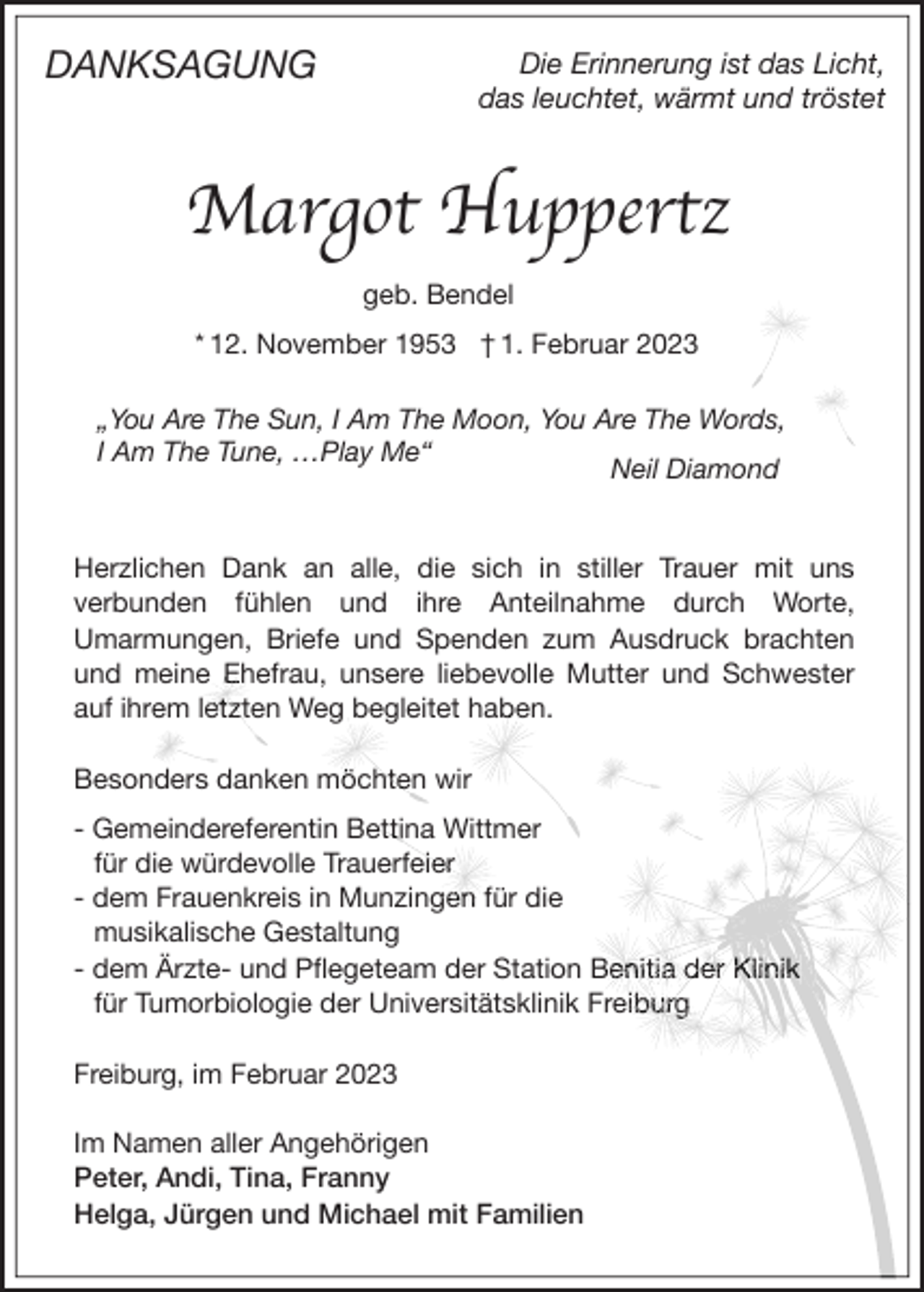 <p>DANKSAGUNG</p><p>Die Erinnerung ist das Licht,<br />das leuchtet, wärmt und tröstet</p><p>Margot Huppertz<br />geb. Bendel<br />* 12. November 1953 † 1. Februar 2023<br />„You Are The Sun, I Am The Moon, You Are The Words,<br />I Am The Tune, …Play Me“<br />Neil Diamond<br />Herzlichen Dank an alle, die sich in stiller Trauer mit uns<br />verbunden fühlen und ihre Anteilnahme durch Worte,<br />Umarmungen, Briefe und Spenden zum Ausdruck brachten<br />und meine Ehefrau, unsere liebevolle Mutter und Schwester<br />auf ihrem letzten Weg begleitet haben.<br />Besonders danken möchten wir<br />- Gemeindereferentin Bettina Wittmer<br />für die würdevolle Trauerfeier<br />- dem Frauenkreis in Munzingen für die<br />musikalische Gestaltung<br />- dem Ärzte- und Pﬂegeteam der Station Benitia der Klinik<br />für Tumorbiologie der Universitätsklinik Freiburg<br />Freiburg, im Februar 2023<br />Im Namen aller Angehörigen<br />Peter, Andi, Tina, Franny<br />Helga, Jürgen und Michael mit Familien</p>