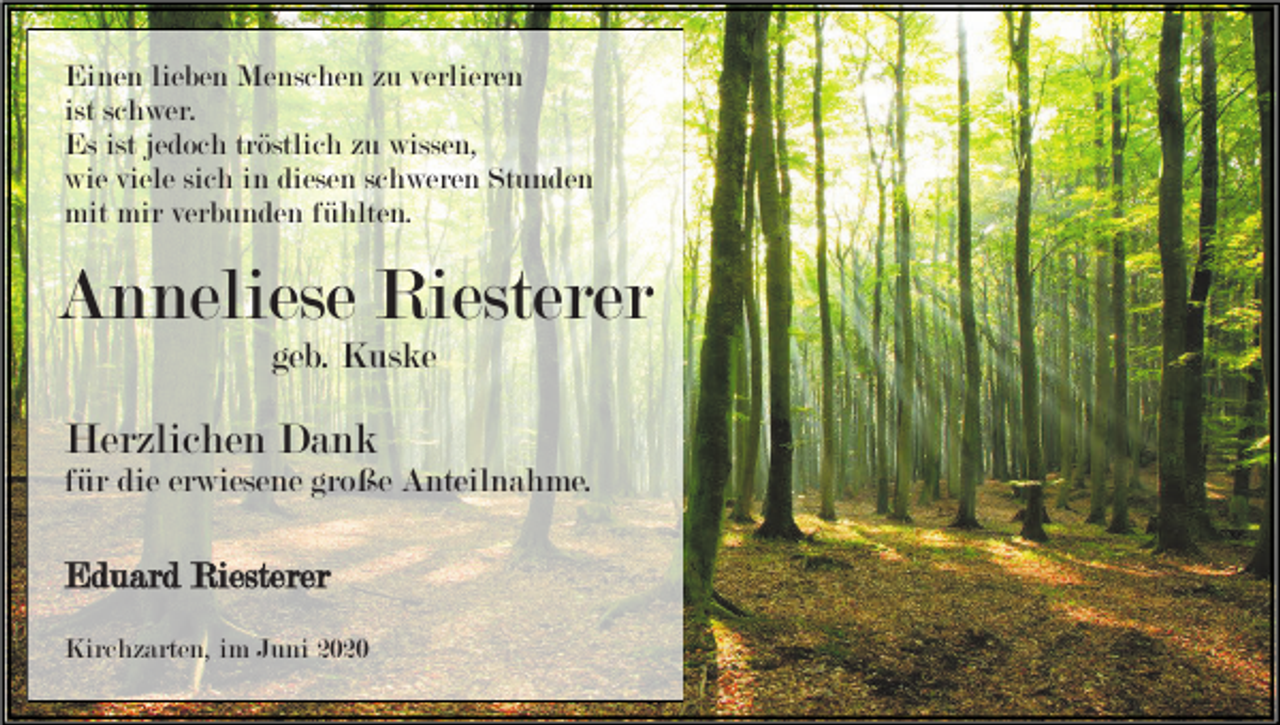 <p>Einen lieben Menschen zu verlieren<br />ist schwer.<br />Es ist jedoch tröstlich zu wissen,<br />wie viele sich in diesen schweren Stunden<br />mit mir verbunden fühlten.</p><p>Anneliese Riesterer<br />geb. Kuske</p><p>Herzlichen Dank<br />für die erwiesene große Anteilnahme.</p><p>Eduard Riesterer<br />Kirchzarten, im Juni 2020</p>
