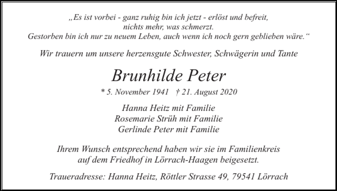 <p>„Es ist vorbei - ganz ruhig bin ich jetzt - erlöst und befreit,<br />nichts mehr, was schmerzt.<br />Gestorben bin ich nur zu neuem Leben, auch wenn ich noch gern geblieben wäre.“</p><p>Wir trauern um unsere herzensgute Schwester, Schwägerin und Tante</p><p>Brunhilde Peter<br />* 5. November 1941 † 21. August 2020</p><p>Hanna Heitz mit Familie<br />Rosemarie Strüh mit Familie<br />Gerlinde Peter mit Familie<br />Ihrem Wunsch entsprechend haben wir sie im Familienkreis<br />auf dem Friedhof in Lörrach-Haagen beigesetzt.<br />Traueradresse: Hanna Heitz, Röttler Strasse 49, 79541 Lörrach</p>