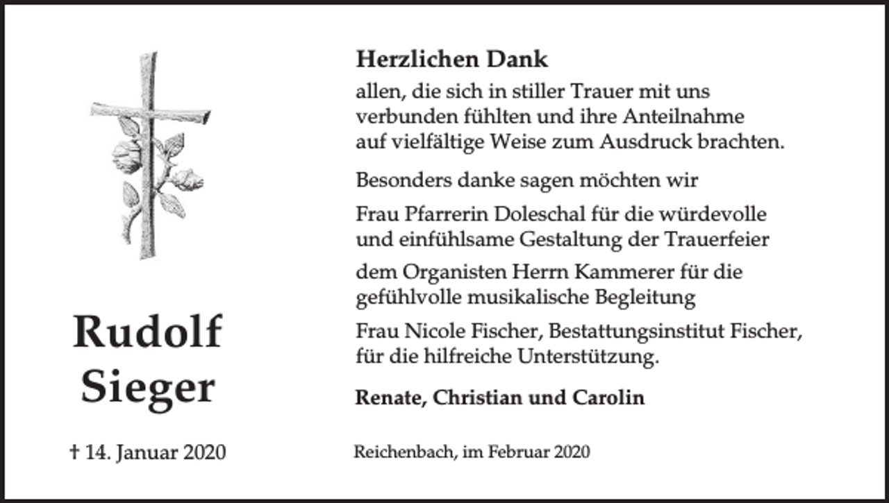<p>Herzlichen Dank<br />allen, die sich in stiller Trauer mit uns<br />verbunden fühlten und ihre Anteilnahme<br />auf vielfältige Weise zum Ausdruck brachten.<br />Besonders danke sagen möchten wir<br />Frau Pfarrerin Doleschal für die würdevolle<br />und einfühlsame Gestaltung der Trauerfeier<br />dem Organisten Herrn Kammerer für die<br />gefühlvolle musikalische Begleitung</p><p>Rudolf<br />Sieger</p><p>Renate, Christian und Carolin</p><p>† 14. Januar 2020</p><p>Reichenbach, im Februar 2020</p><p>Frau Nicole Fischer, Bestattungsinstitut Fischer,<br />für die hilfreiche Unterstützung.</p>