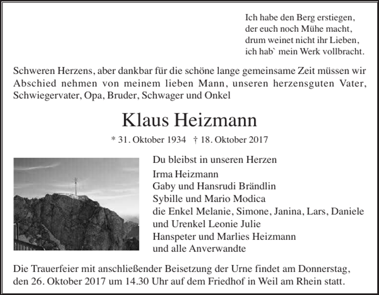 <p>Ich habe den Berg erstiegen,<br />der euch noch Mühe macht,<br />drum weinet nicht ihr Lieben,<br />ich hab` mein Werk vollbracht.</p><p>Schweren Herzens, aber dankbar für die schöne lange gemeinsame Zeit müssen wir<br />Abschied nehmen von meinem lieben Mann, unseren herzensguten Vater,<br />Schwiegervater, Opa, Bruder, Schwager und Onkel</p><p>Klaus Heizmann<br />* 31. Oktober 1934 † 18. Oktober 2017</p><p>Du bleibst in unseren Herzen<br />Irma Heizmann<br />Gaby und Hansrudi Brändlin<br />Sybille und Mario Modica<br />die Enkel Melanie, Simone, Janina, Lars, Daniele<br />und Urenkel Leonie Julie<br />Hanspeter und Marlies Heizmann<br />und alle Anverwandte<br />Die Trauerfeier mit anschließender Beisetzung der Urne findet am Donnerstag,<br />den 26. Oktober 2017 um 14.30 Uhr auf dem Friedhof in Weil am Rhein statt.</p>