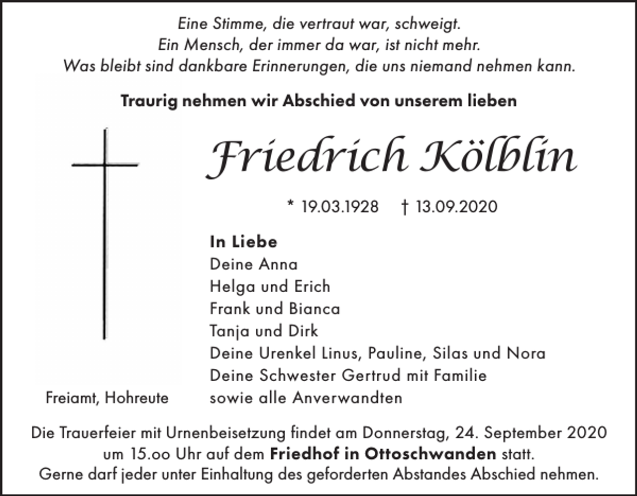<p>Eine Stimme, die vertraut war, schweigt.<br />Ein Mensch, der immer da war, ist nicht mehr.<br />Was bleibt sind dankbare Erinnerungen, die uns niemand nehmen kann.<br />Traurig nehmen wir Abschied von unserem lieben</p><p>Friedrich Kölblin<br />* 19.03.1928</p><p>Freiamt, Hohreute</p><p>† 13.09.2020</p><p>In Liebe<br />Deine Anna<br />Helga und Erich<br />Frank und Bianca<br />Tanja und Dirk<br />Deine Urenkel Linus, Pauline, Silas und Nora<br />Deine Schwester Gertrud mit Familie<br />sowie alle Anverwandten</p><p>Die Trauerfeier mit Urnenbeisetzung findet am Donnerstag, 24. September 2020<br />um 15.oo Uhr auf dem Friedhof in Ottoschwanden statt.<br />Gerne darf jeder unter Einhaltung des geforderten Abstandes Abschied nehmen.</p>