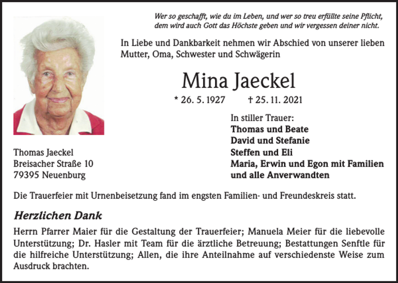 <p>Wer so geschafft, wie du im Leben, und wer so treu erfüllte seine Pflicht,<br />dem wird auch Gott das Höchste geben und wir vergessen deiner nicht.</p><p>In Liebe und Dankbarkeit nehmen wir Abschied von unserer lieben<br />Mutter, Oma, Schwester und Schwägerin</p><p>Mina Jaeckel<br />* 26. 5. 1927</p><p>Thomas Jaeckel<br />Breisacher Straße 10<br />79395 Neuenburg</p><p>† 25. 11. 2021<br />In stiller Trauer:<br />Thomas und Beate<br />David und Stefanie<br />Steffen und Eli<br />Maria, Erwin und Egon mit Familien<br />und alle Anverwandten</p><p>Die Trauerfeier mit Urnenbeisetzung fand im engsten Familien- und Freundeskreis statt.</p><p>Herzlichen Dank<br />Herrn Pfarrer Maier für die Gestaltung der Trauerfeier; Manuela Meier für die liebevolle<br />Unterstützung; Dr. Hasler mit Team für die ärztliche Betreuung; Bestattungen Senftle für<br />die hilfreiche Unterstützung; Allen, die ihre Anteilnahme auf verschiedenste Weise zum<br />Ausdruck brachten.</p>