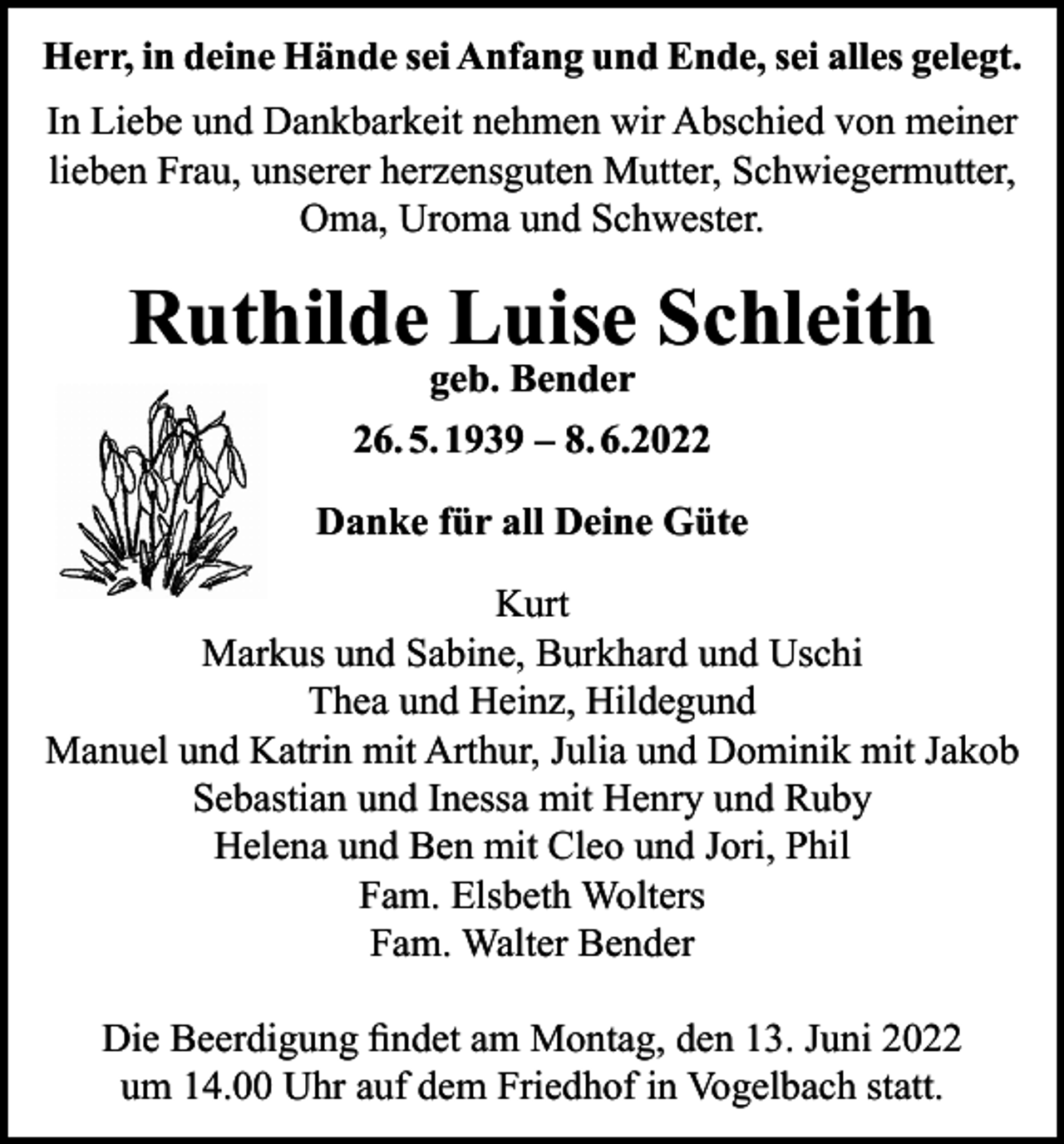 <p>Herr, in deine Hände sei Anfang und Ende, sei alles gelegt.<br />In Liebe und Dankbarkeit nehmen wir Abschied von meiner<br />lieben Frau, unserer herzensguten Mutter, Schwiegermutter,<br />Oma, Uroma und Schwester.</p><p>Ruthilde Luise Schleith<br />geb. Bender<br />26. 5. 1939 – 8. 6.2022</p><p>Danke für all Deine Güte<br />Kurt<br />Markus und Sabine, Burkhard und Uschi<br />Thea und Heinz, Hildegund<br />Manuel und Katrin mit Arthur, Julia und Dominik mit Jakob<br />Sebastian und Inessa mit Henry und Ruby<br />Helena und Ben mit Cleo und Jori, Phil<br />Fam. Elsbeth Wolters<br />Fam. Walter Bender<br />Die Beerdigung findet am Montag, den 13. Juni 2022<br />um 14.00 Uhr auf dem Friedhof in Vogelbach statt.</p>
