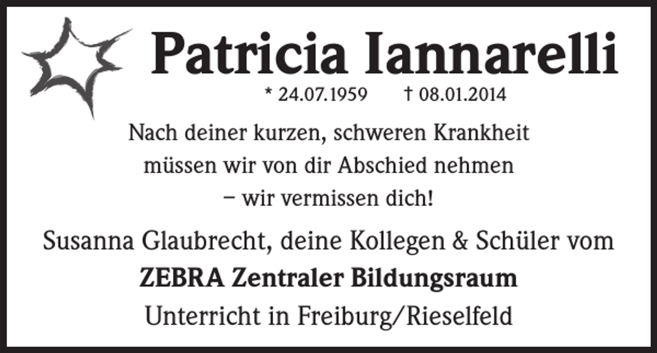 <p>Patricia Iannarelli<br />* 24.07.1959</p><p>† 08.01.2014</p><p>Nach deiner kurzen, schweren Krankheit<br />müssen wir von dir Abschied nehmen<br />– wir vermissen dich!</p><p>Susanna Glaubrecht, deine Kollegen &amp; Schüler vom<br />ZEBRA Zentraler Bildungsraum<br />Unterricht in Freiburg/Rieselfeld</p>