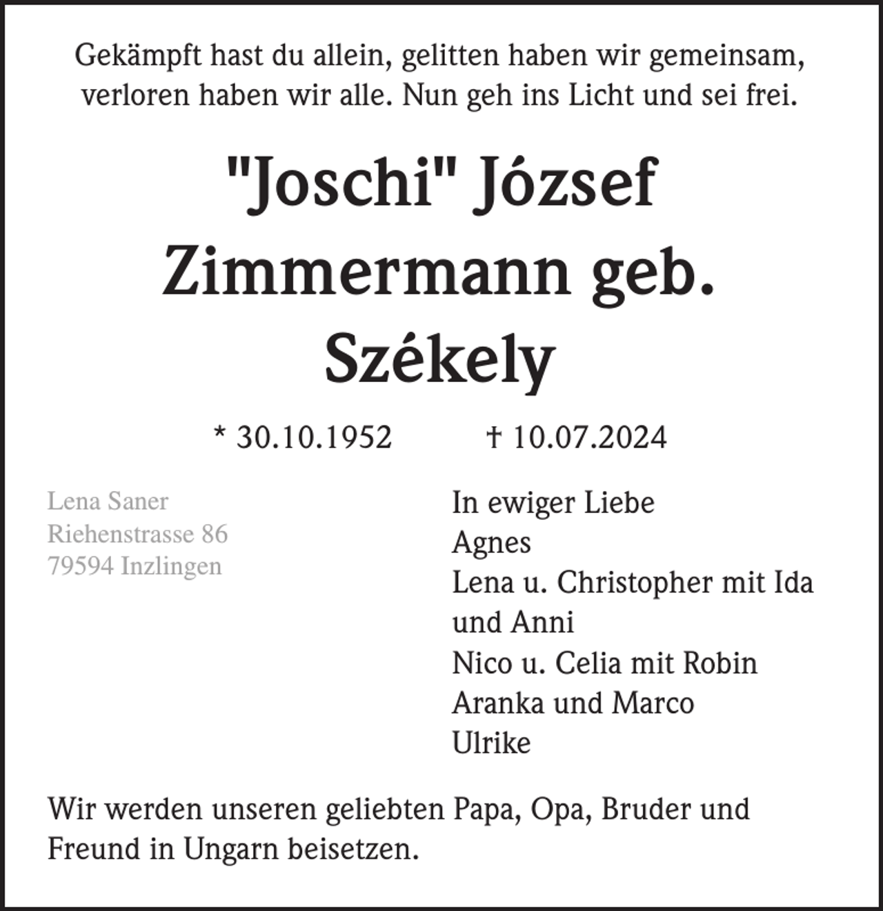 <p>Gekämpft hast du allein, gelitten haben wir gemeinsam,<br />verloren haben wir alle. Nun geh ins Licht und sei frei.</p><p>"Joschi" József<br />Zimmermann geb.<br />Székely<br />* 30.10.1952<br />Lena Saner<br />Riehenstrasse 86<br />79594 Inzlingen</p><p>† 10.07.2024<br />In ewiger Liebe<br />Agnes<br />Lena u. Christopher mit Ida<br />und Anni<br />Nico u. Celia mit Robin<br />Aranka und Marco<br />Ulrike</p><p>Wir werden unseren geliebten Papa, Opa, Bruder und<br />Freund in Ungarn beisetzen.</p>