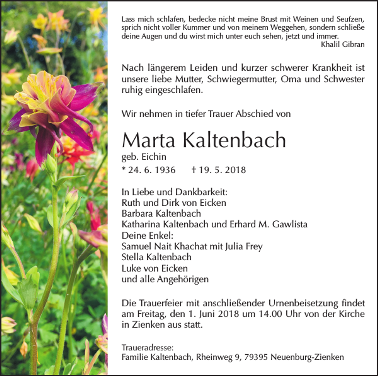 <p>Lass mich schlafen, bedecke nicht meine Brust mit Weinen und Seufzen,<br />sprich nicht voller Kummer und von meinem Weggehen, sondern schließe<br />deine Augen und du wirst mich unter euch sehen, jetzt und immer.</p><p>Khalil Gibran</p><p>Nach längerem Leiden und kurzer schwerer Krankheit ist<br />unsere liebe Mutter, Schwiegermutter, Oma und Schwester<br />ruhig eingeschlafen.<br />Wir nehmen in tiefer Trauer Abschied von</p><p>Marta Kaltenbach<br />geb. Eichin<br />* 24. 6. 1936</p><p>† 19. 5. 2018</p><p>In Liebe und Dankbarkeit:<br />Ruth und Dirk von Eicken<br />Barbara Kaltenbach<br />Katharina Kaltenbach und Erhard M. Gawlista<br />Deine Enkel:<br />Samuel Nait Khachat mit Julia Frey<br />Stella Kaltenbach<br />Luke von Eicken<br />und alle Angehörigen<br />Die Trauerfeier mit anschließender Urnenbeisetzung findet<br />am Freitag, den 1. Juni 2018 um 14.00 Uhr von der Kirche<br />in Zienken aus statt.<br />Traueradresse:<br />Familie Kaltenbach, Rheinweg 9, 79395 Neuenburg-Zienken</p>