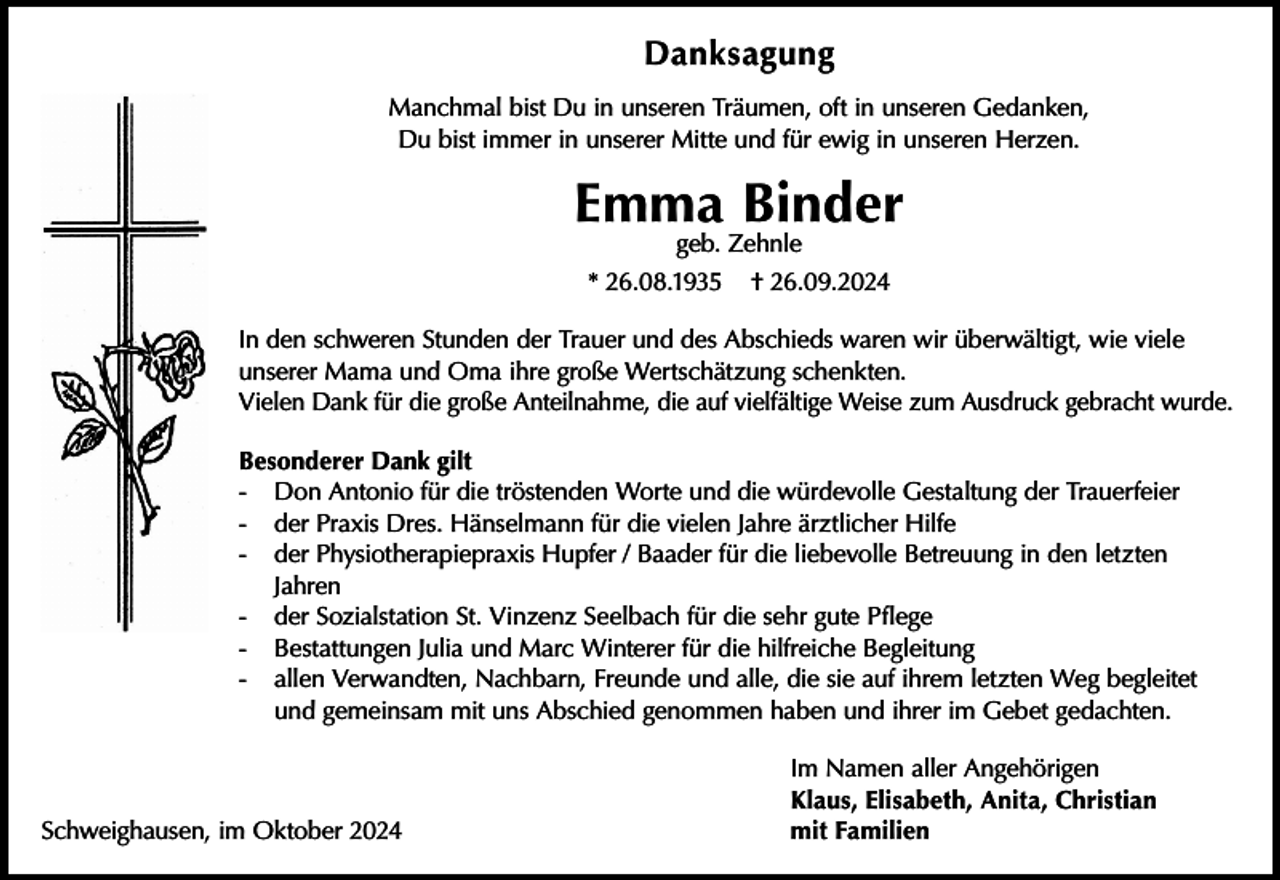 <p>Danksagung<br />Manchmal bist Du in unseren Träumen, oft in unseren Gedanken,<br />Du bist immer in unserer Mitte und für ewig in unseren Herzen.</p><p>Emma Binder<br />geb. Zehnle</p><p>* 26.08.1935</p><p>† 26.09.2024</p><p>In den schweren Stunden der Trauer und des Abschieds waren wir überwältigt, wie viele<br />unserer Mama und Oma ihre große Wertschätzung schenkten.<br />Vielen Dank für die große Anteilnahme, die auf vielfältige Weise zum Ausdruck gebracht wurde.<br />Besonderer Dank gilt<br />- Don Antonio für die tröstenden Worte und die würdevolle Gestaltung der Trauerfeier<br />- der Praxis Dres. Hänselmann für die vielen Jahre ärztlicher Hilfe<br />- der Physiotherapiepraxis Hupfer / Baader für die liebevolle Betreuung in den letzten<br />Jahren<br />- der Sozialstation St. Vinzenz Seelbach für die sehr gute Pflege<br />- Bestattungen Julia und Marc Winterer für die hilfreiche Begleitung<br />- allen Verwandten, Nachbarn, Freunde und alle, die sie auf ihrem letzten Weg begleitet<br />und gemeinsam mit uns Abschied genommen haben und ihrer im Gebet gedachten.</p><p>Schweighausen, im Oktober 2024</p><p>Im Namen aller Angehörigen<br />Klaus, Elisabeth, Anita, Christian<br />mit Familien</p>