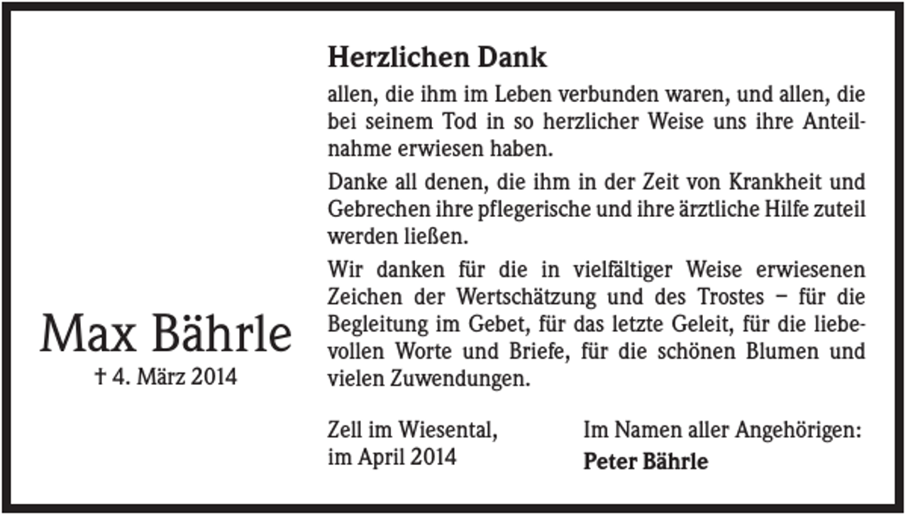 <p>Herzlichen Dank</p><p>Max Bährle<br />† 4. März 2014</p><p>allen, die ihm im Leben verbunden waren, und allen, die<br />bei seinem Tod in so herzlicher Weise uns ihre Anteilnahme erwiesen haben.<br />Danke all denen, die ihm in der Zeit von Krankheit und<br />Gebrechen ihre pflegerische und ihre ärztliche Hilfe zuteil<br />werden ließen.<br />Wir danken für die in vielfältiger Weise erwiesenen<br />Zeichen der Wertschätzung und des Trostes – für die<br />Begleitung im Gebet, für das letzte Geleit, für die liebevollen Worte und Briefe, für die schönen Blumen und<br />vielen Zuwendungen.<br />Zell im Wiesental,<br />im April 2014</p><p>Im Namen aller Angehörigen:<br />Peter Bährle</p>