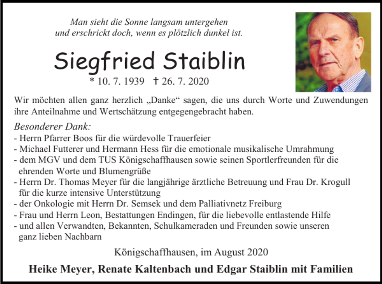 <p>Man sieht die Sonne langsam untergehen<br />und erschrickt doch, wenn es plötzlich dunkel ist.</p><p>Siegfried Staiblin<br />* 10. 7. 1939  26. 7. 2020<br />Wir möchten allen ganz herzlich „Danke“ sagen, die uns durch Worte und Zuwendungen<br />ihre Anteilnahme und Wertschätzung entgegengebracht haben.</p><p>Besonderer Dank:<br />- Herrn Pfarrer Boos für die würdevolle Trauerfeier<br />- Michael Futterer und Hermann Hess für die emotionale musikalische Umrahmung<br />- dem MGV und dem TUS Königschaffhausen sowie seinen Sportlerfreunden für die<br />ehrenden Worte und Blumengrüße<br />- Herrn Dr. Thomas Meyer für die langjährige ärztliche Betreuung und Frau Dr. Krogull<br />für die kurze intensive Unterstützung<br />- der Onkologie mit Herrn Dr. Semsek und dem Palliativnetz Freiburg<br />- Frau und Herrn Leon, Bestattungen Endingen, für die liebevolle entlastende Hilfe<br />- und allen Verwandten, Bekannten, Schulkameraden und Freunden sowie unseren<br />ganz lieben Nachbarn</p><p>Königschaffhausen, im August 2020</p><p>Heike Meyer, Renate Kaltenbach und Edgar Staiblin mit Familien</p>