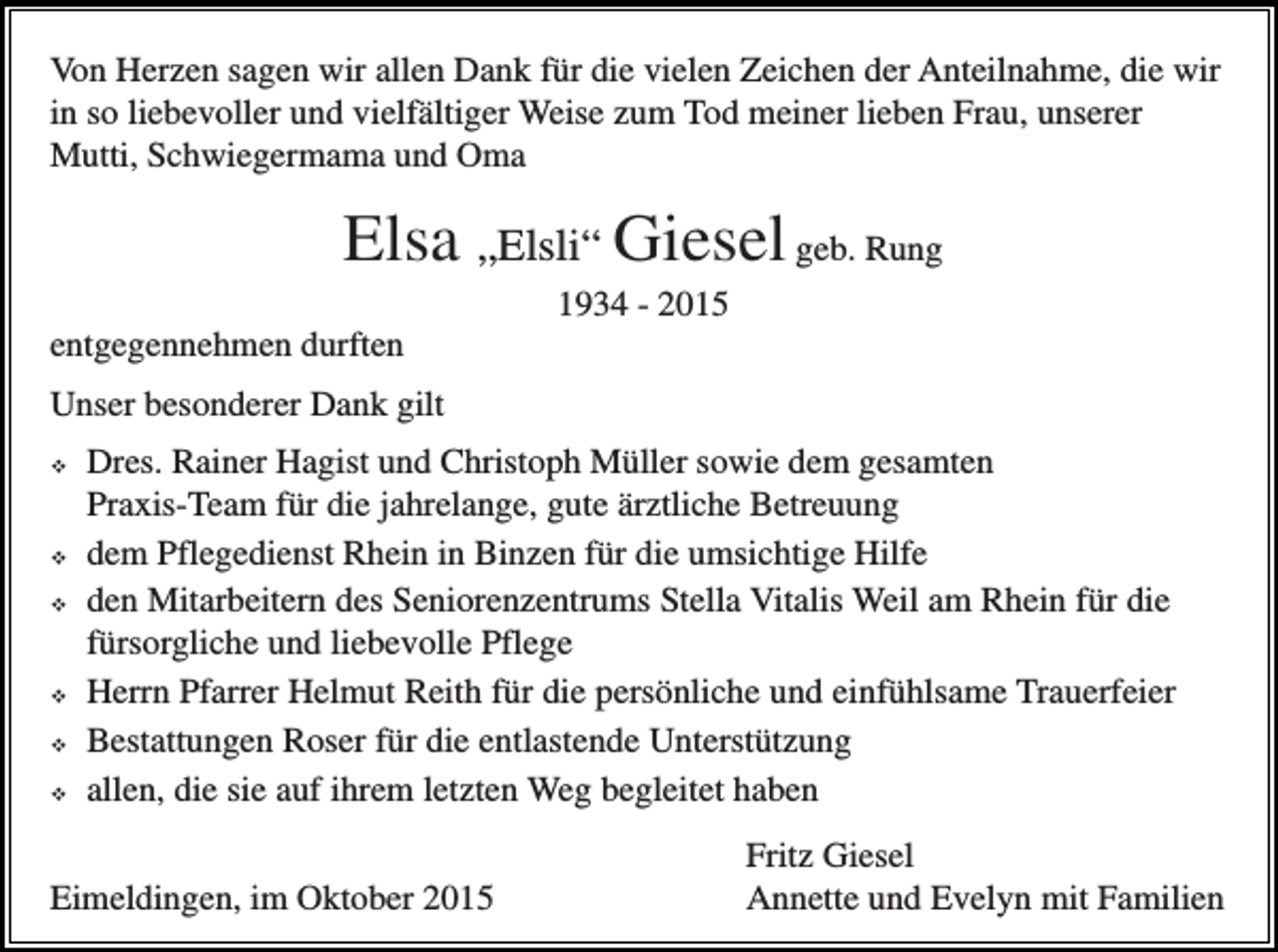 <p>Von Herzen sagen wir allen Dank für die vielen Zeichen der Anteilnahme, die wir<br />in so liebevoller und vielfältiger Weise zum Tod meiner lieben Frau, unserer<br />Mutti, Schwiegermama und Oma</p><p>Elsa „Elsli“ Giesel geb. Rung<br />1934 - 2015<br />entgegennehmen durften<br />Unser besonderer Dank gilt<br />�</p><p>�<br />�</p><p>�<br />�<br />�</p><p>Dres. Rainer Hagist und Christoph Müller sowie dem gesamten<br />Praxis-Team für die jahrelange, gute ärztliche Betreuung<br />dem Pflegedienst Rhein in Binzen für die umsichtige Hilfe<br />den Mitarbeitern des Seniorenzentrums Stella Vitalis Weil am Rhein für die<br />fürsorgliche und liebevolle Pflege<br />Herrn Pfarrer Helmut Reith für die persönliche und einfühlsame Trauerfeier<br />Bestattungen Roser für die entlastende Unterstützung<br />allen, die sie auf ihrem letzten Weg begleitet haben</p><p>Eimeldingen, im Oktober 2015</p><p>Fritz Giesel<br />Annette und Evelyn mit Familien</p>