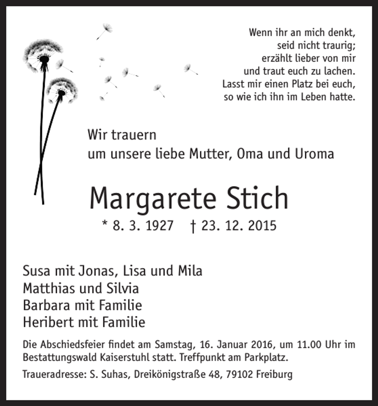 <p>Wenn ihr an mich denkt,<br />seid nicht traurig;<br />erzählt lieber von mir<br />und traut euch zu lachen.<br />Lasst mir einen Platz bei euch,<br />so wie ich ihn im Leben hatte.</p><p>Wir trauern<br />um unsere liebe Mutter, Oma und Uroma</p><p>Margarete Stich<br />* 8. 3. 1927 † 23. 12. 2015</p><p>Susa mit Jonas, Lisa und Mila<br />Matthias und Silvia<br />Barbara mit Familie<br />Heribert mit Familie<br />Die Abschiedsfeier findet am Samstag, 16. Januar 2016, um 11.00 Uhr im<br />Bestattungswald Kaiserstuhl statt. Treffpunkt am Parkplatz.<br />Traueradresse: S. Suhas, Dreikönigstraße 48, 79102 Freiburg</p>