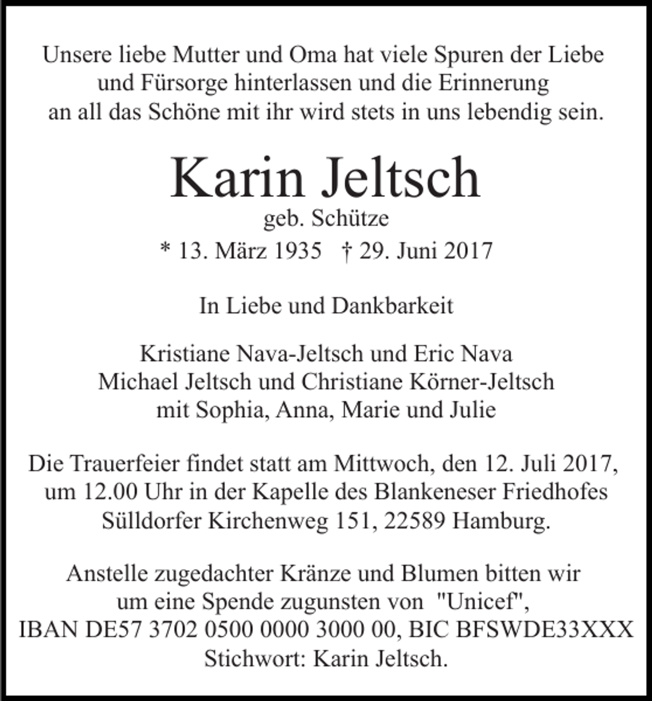 <p>UUnsere<br />ns er e liliebe<br />e b e Mutter<br />M utt er uund<br />n d OOma<br />m a hhat<br />at viviele<br />el e SSpuren<br />p ur e n dder<br />er LLiebe<br />ie be<br />u n d Fürsorge<br />F ürs or g e hi<br />nt erl ass e n und<br />u n d die<br />di e Erinnerung<br />Eri n n er u n g<br />und<br />hinterlassen<br />a n all<br />d as Schöne<br />S c h ö n e mit<br />mit iihr<br />hr wird<br />wir d ststets<br />ets i in<br />n uuns<br />ns l elebendig<br />b e n di g sein.<br />s ei n.<br />an<br />all das</p><p>KKarin<br />ari nggeb.<br />JSJeltsch<br />elts c h<br />e b. Schütze<br />c h üt z e</p><p>** 113.<br />3. März<br />M är z 11935<br />9 3 5 †† 229.<br />9. JJuni<br />u ni 22<br />IInn Liebe<br />Li e b e und<br />u n d Dankbarkeit<br />D a n k b ar k eit<br />Kristi<br />a n e NNava-Jeltsch<br />a v a-J elts c h uund<br />n d Eric<br />Eri c Nava<br />Na va<br />Kristiane<br />Mi c h a el J elts<br />c h u und<br />n d CChristiane<br />hri sti a n e Körner-Jeltsch<br />K ör n er-J elts c h<br />Michael<br />Jeltsch<br />mit SSophia,<br />o p hi a, AAnna,<br />n n a, Marie<br />M ari e uund<br />n d JJulie<br />uli e<br />mit<br />Die<br />Di<br />e TrTrauerfeier<br />a u erf ei er fifindet<br />n d et ststatt<br />a tt am<br />a m Mittwoch,<br />Mitt w o c h, den<br />d e n 12.<br />1 2. Juli<br />Juli 22017,<br />0 1 7,<br />um<br />u m 112.00<br />2. Uhr<br />U hr iin<br />n dder<br />er Kapelle<br />K a p ell e des<br />d es Blankeneser<br />Bl a n k e n es er Friedhofes<br />Fri e d h of es<br />SSülldorfer<br />üll d orf er Kirchenweg<br />Kir c h e n w e g 1151,<br />5 1, 222589<br />2 5 8 9 Hamburg.<br />H a m b ur g.<br />AAnstelle<br />nst ell e zzugedachter<br />u g e d a c ht er Kr<br />Kränze<br />ä n z e uund<br />n d Blumen<br />Bl u m e n bitt<br />bitten<br />e n wir<br />w ir<br />uum<br />m ei<br />eine<br />n e Spende<br />S p e n d e zzugunsten<br />u g u nst e n vvon<br />o n ""Unicef",<br />U ni c ef ",<br />IBAN<br />I B A N DE57<br />D E 5 7 3702<br />3 7 0 2 050 5 0 330000,<br />0, BIC<br />BI C BFSWDE33XXX<br />BFS WD E33 X X X<br />Sti<br />c h w ort: Karin<br />K ari n JJeltsch.<br />elts c h.<br />Stichwort:</p>