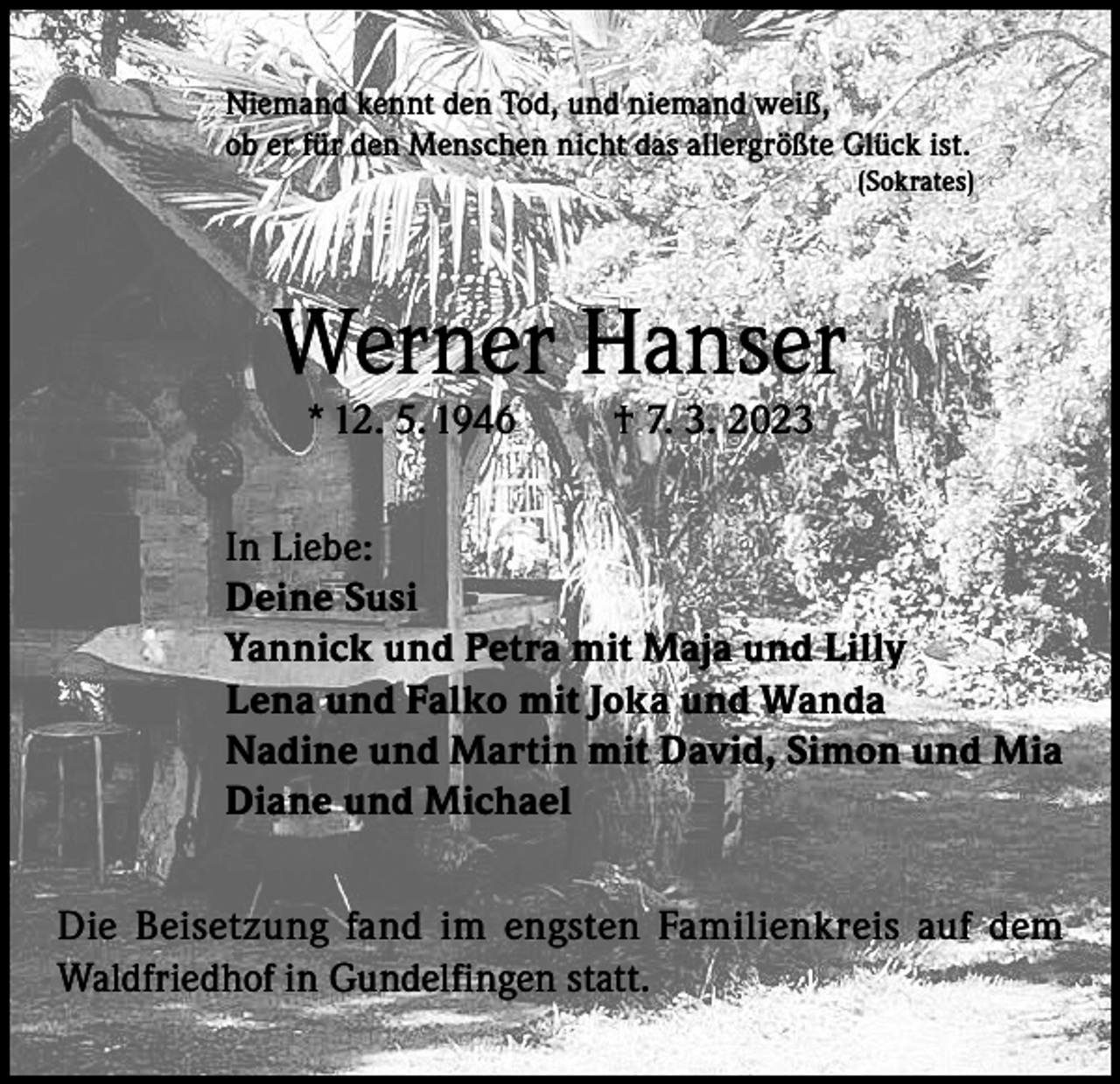 <p>Niemand kennt den Tod, und niemand weiß,<br />ob er für den Menschen nicht das allergrößte Glück ist.<br />(Sokrates)</p><p>Werner Hanser<br />* 12. 5. 1946</p><p>† 7. 3. 2023</p><p>In Liebe:<br />Deine Susi<br />Yannick und Petra mit Maja und Lilly<br />Lena und Falko mit Joka und Wanda<br />Nadine und Martin mit David, Simon und Mia<br />Diane und Michael<br />Die Beisetzung fand im engsten Familienkreis auf dem<br />Waldfriedhof in Gundelfingen statt.</p>