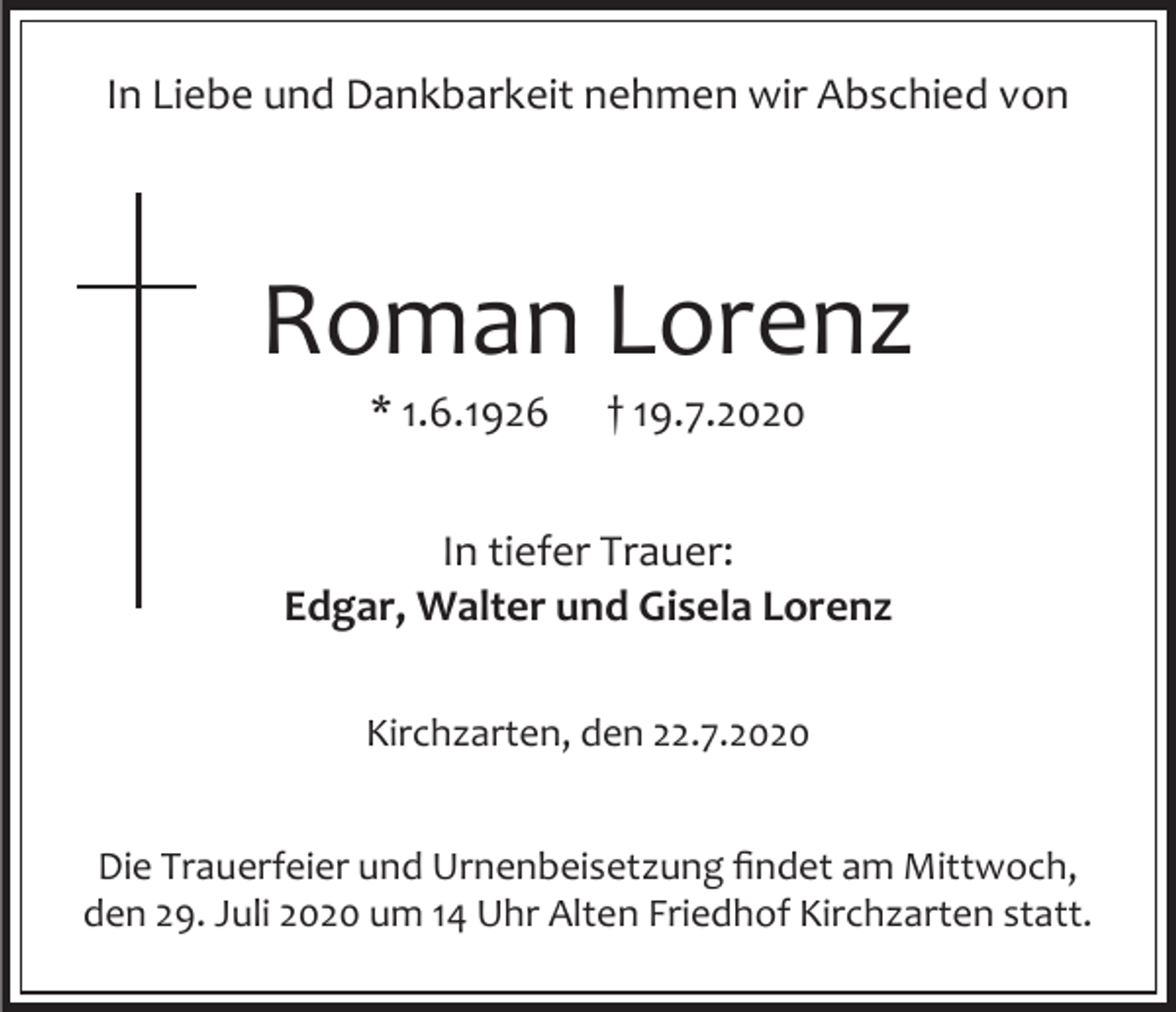 <p>In Liebe und Dankbarkeit nehmen wir Abschied von</p><p>Roman Lorenz<br />* 1.6.1926</p><p>† 19.7.2020</p><p>In tiefer Trauer:<br />Edgar, Walter und Gisela Lorenz<br />Kirchzarten, den 22.7.2020<br />Die Trauerfeier und Urnenbeisetzung findet am Mittwoch,<br />den 29. Juli 2020 um 14 Uhr Alten Friedhof Kirchzarten statt.</p>