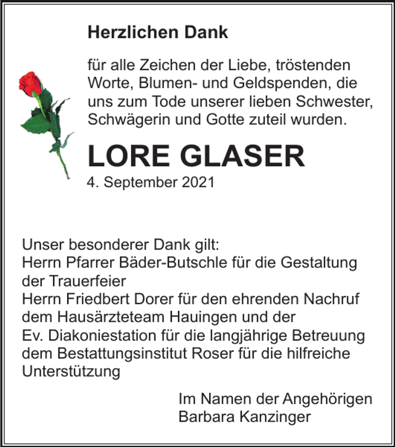 <p>Herzlichen Dank<br />für alle Zeichen der Liebe, tröstenden<br />Worte, Blumen- und Geldspenden, die<br />uns zum Tode unserer lieben Schwester,<br />Schwägerin und Gotte zuteil wurden.</p><p>LORE GLASER<br />4. September 2021</p><p>Unser besonderer Dank gilt:<br />Herrn Pfarrer Bäder-Butschle für die Gestaltung<br />der Trauerfeier<br />Herrn Friedbert Dorer für den ehrenden Nachruf<br />dem Hausärzteteam Hauingen und der<br />Ev. Diakoniestation für die langjährige Betreuung<br />dem Bestattungsinstitut Roser für die hilfreiche<br />Unterstützung<br />Im Namen der Angehörigen<br />Barbara Kanzinger</p>