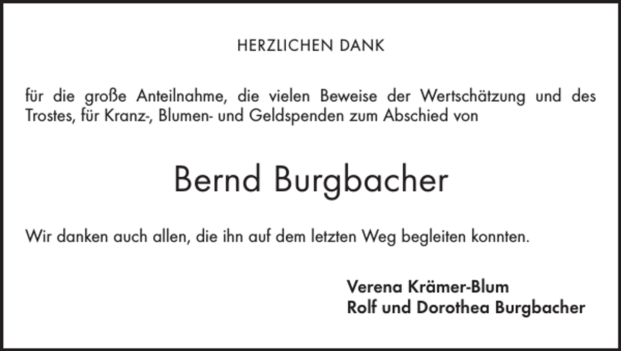 <p>Herzlichen Dank</p><p>für die große Anteilnahme, die vielen Beweise der Wertschätzung und des<br />Trostes, für Kranz-, Blumen- und Geldspenden zum Abschied von</p><p>Bernd Burgbacher<br />Wir danken auch allen, die ihn auf dem letzten Weg begleiten konnten.<br />Verena Krämer-Blum<br />Rolf und Dorothea Burgbacher</p>