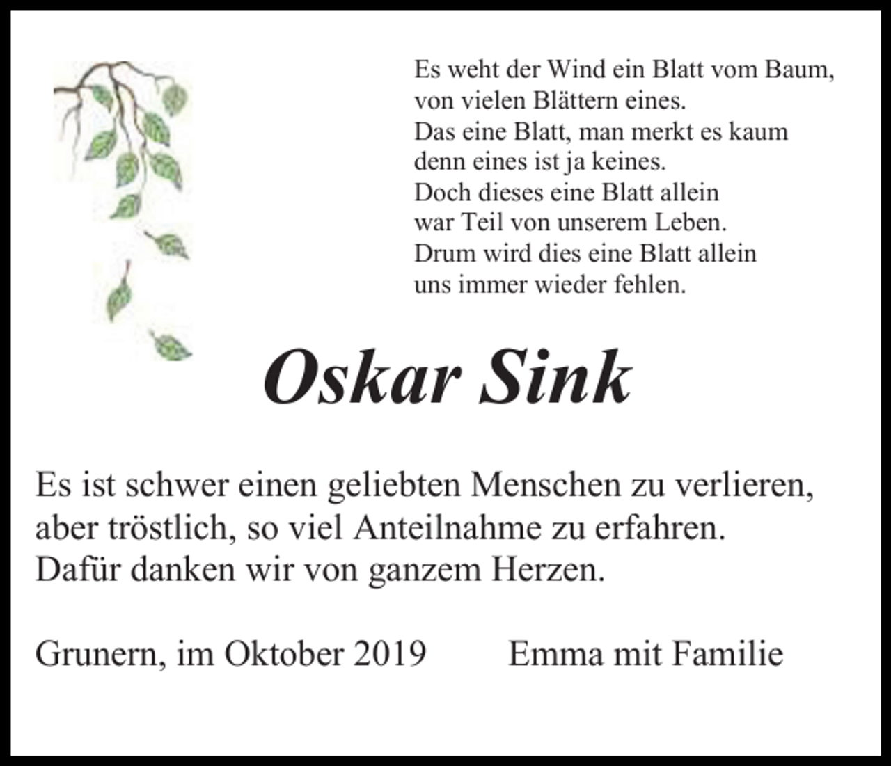 <p>Es weht der Wind ein Blatt vom Baum,<br />von vielen Blättern eines.<br />Das eine Blatt, man merkt es kaum<br />denn eines ist ja keines.<br />Doch dieses eine Blatt allein<br />war Teil von unserem Leben.<br />Drum wird dies eine Blatt allein<br />uns immer wieder fehlen.</p><p>Oskar Sink<br />Es ist schwer einen geliebten Menschen zu verlieren,<br />aber tröstlich, so viel Anteilnahme zu erfahren.<br />Dafür danken wir von ganzem Herzen.<br />Grunern, im Oktober 2019</p><p>Emma mit Familie</p>