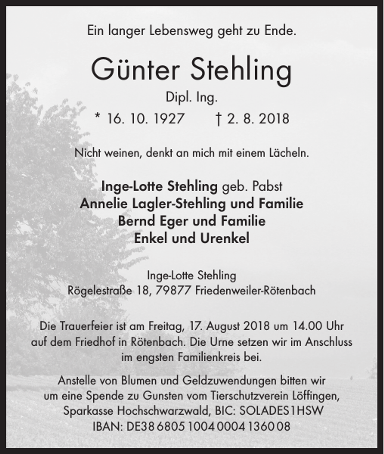 <p>Ein langer Lebensweg geht zu Ende.</p><p>Günter Stehling<br />Dipl. Ing.<br />* 16. 10. 1927 † 2. 8. 2018</p><p>Nicht weinen, denkt an mich mit einem Lächeln.</p><p>Inge-Lotte Stehling geb. Pabst<br />Annelie Lagler-Stehling und Familie<br />Bernd Eger und Familie<br />Enkel und Urenkel<br />Inge-Lotte Stehling<br />Rögelestraße 18, 79877 Friedenweiler-Rötenbach<br />Die Trauerfeier ist am Freitag, 17. August 2018 um 14.00 Uhr<br />auf dem Friedhof in Rötenbach. Die Urne setzen wir im Anschluss<br />im engsten Familienkreis bei.<br />Anstelle von Blumen und Geldzuwendungen bitten wir<br />um eine ­Spende zu Gunsten vom Tierschutzverein Löffingen,<br />Sparkasse ­Hochschwarzwald, BIC: SOLADES1HSW<br />IBAN: DE38 6805 1004 0004 1368</p>