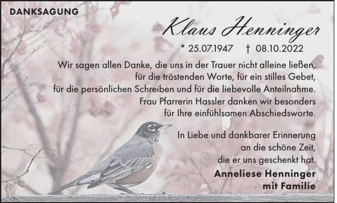 <p>DANKSAGUNG</p><p>Klaus Henninger<br />* 25.07.1947</p><p>† 08.10.2022</p><p>Wir sagen allen Danke, die uns in der Trauer nicht alleine ließen,<br />für die tröstenden Worte, für ein stilles Gebet,<br />für die persönlichen Schreiben und für die liebevolle Anteilnahme.<br />Frau Pfarrerin Hassler danken wir besonders<br />für Ihre einfühlsamen Abschiedsworte.</p><p>In Liebe und dankbarer Erinnerung<br />an die schöne Zeit,<br />die er uns geschenkt hat.<br />Anneliese Henninger<br />mit Familie</p>