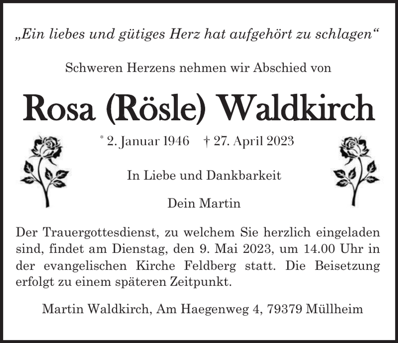 <p>„Ein<br />„Ein<br />„Ein liebes<br />liebes<br />liebes und<br />und<br />und gütiges<br />gütiges<br />gütiges Herz<br />Herz<br />Herz hat<br />hat<br />hat aufgehört<br />aufgehört<br />aufgehört zu<br />zu<br />zu schlagen“<br />schlagen“<br />schlagen“<br />Schweren<br />Schweren<br />SchwerenHerzens<br />Herzens<br />Herzensnehmen<br />nehmen<br />nehmenwir<br />wir<br />wirAbschied<br />Abschied<br />Abschiedvon<br />von<br />von</p><p>Rosa (Rösle) Waldkirch<br />*2.<br />*2.<br />*2.<br />Januar<br />Januar<br />Januar ---†27.<br />27.<br />27.April<br />April<br />April<br />2. Januar</p><p>*</p><p>In<br />InLiebe<br />Liebeund<br />undDankbarkeit<br />Dankbarkeit<br />In<br />Liebe<br />und<br />Dankbarkeit<br />Dein<br />Dein<br />DeinMartin<br />Martin<br />Martin<br />Der<br />Der<br />Der Trauergottesdienst,<br />Trauergottesdienst,<br />Trauergottesdienst, zu<br />zu<br />zu welchem<br />welchem<br />welchem Sie<br />Sie<br />Sie herzlich<br />herzlich<br />herzlich eingeladen<br />eingeladen<br />eingeladen<br />sind,<br />sind, findet<br />findet am<br />am Dienstag,<br />Dienstag, den<br />den 9.<br />9. Mai<br />Mai 2023,<br />2023, um<br />um 14:00<br />14:00 Uhr<br />Uhr in<br />in<br />sind,<br />findet<br />am<br />Dienstag,<br />den<br />9.<br />Mai<br />2023,<br />um<br />14:00<br />Uhr<br />in<br />der<br />evangelischen<br />Kirche<br />Feldberg<br />statt.<br />Die<br />Beisetzung<br />der<br />der evangelischen<br />evangelischen Kirche<br />Kirche Feldberg<br />Feldberg statt.<br />statt. Die<br />Die Beisetzung<br />Beisetzung<br />erfolgt<br />zu<br />einem<br />späteren<br />Zeitpunkt.<br />erfolgt<br />erfolgtzu<br />zueinem<br />einemspäteren<br />späterenZeitpunkt.<br />Zeitpunkt.<br />Martin<br />Waldkirch,<br />Am<br />Haegenweg<br />4,<br />79379<br />Müllheim<br />Martin<br />MartinWaldkirch,<br />Waldkirch,Am<br />AmHaegenweg<br />Haegenweg4,<br />4,Müllheim<br />Müllheim</p>