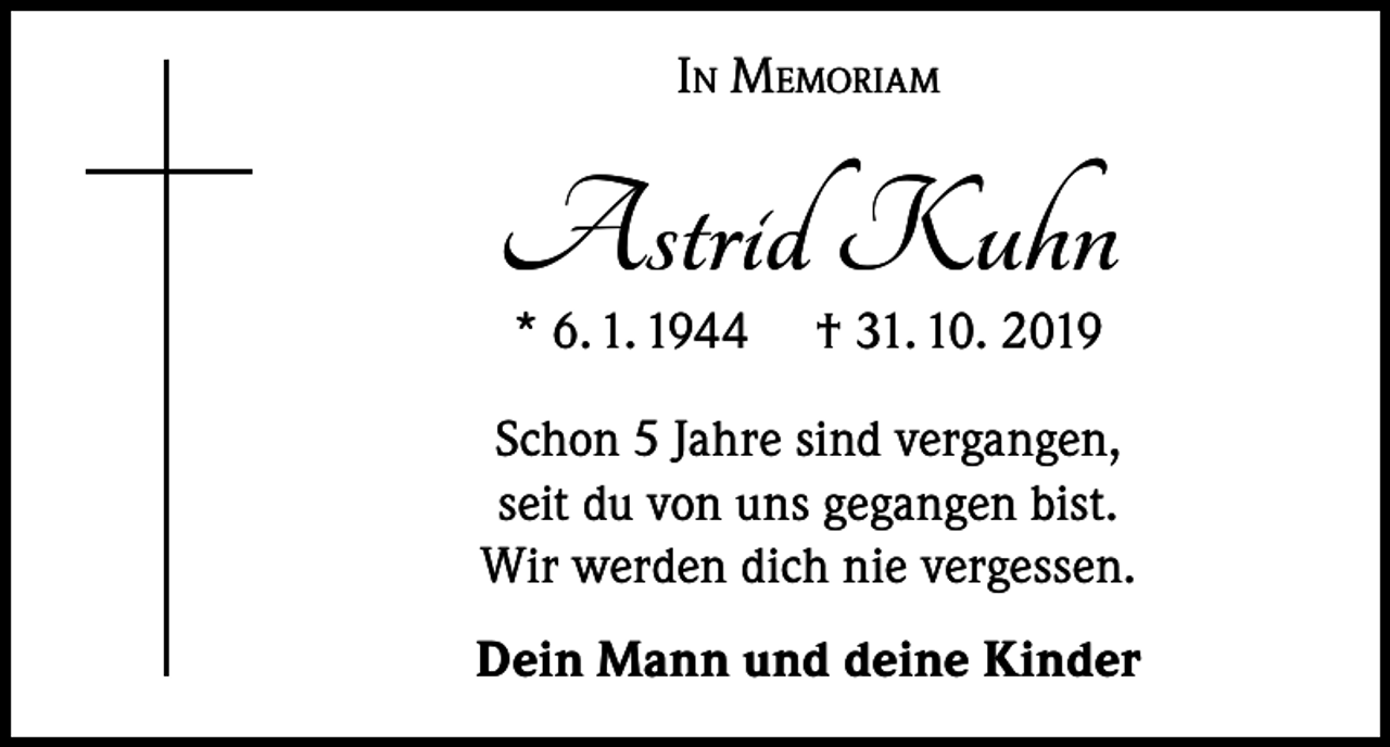 <p>In Memoriam</p><p>Astrid Kuhn<br />* 6. 1. 1944</p><p>† 31. 10. 2019</p><p>Schon 5 Jahre sind vergangen,<br />seit du von uns gegangen bist.<br />Wir werden dich nie vergessen.<br />Dein Mann und deine Kinder</p>