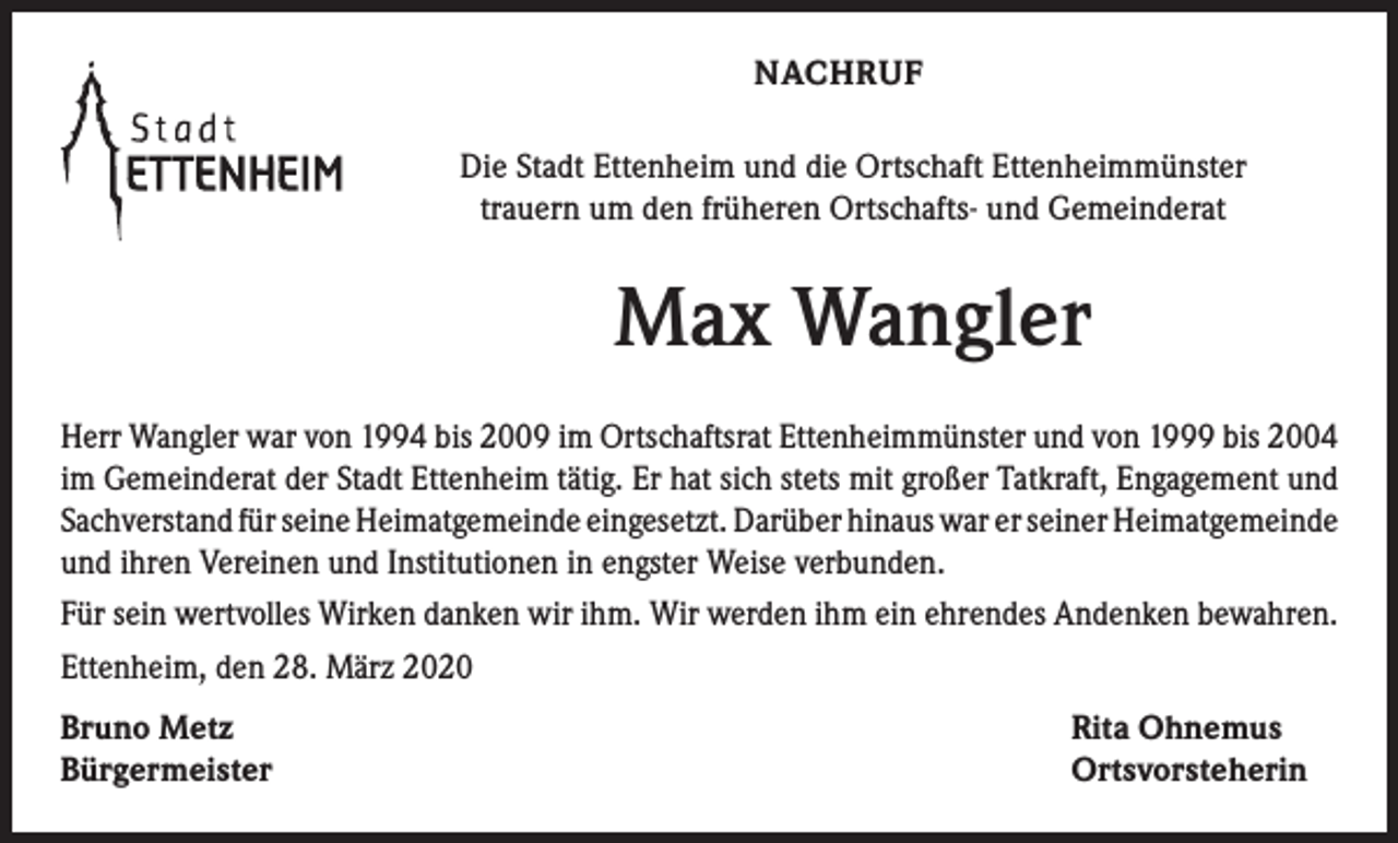 <p>NACHRUF<br />Die Stadt Ettenheim und die Ortschaft Ettenheimmünster<br />trauern um den früheren Ortschafts- und Gemeinderat</p><p>Max Wangler<br />Herr Wangler war von 1994 bis 2009 im Ortschaftsrat Ettenheimmünster und von 1999 bis 2004<br />im Gemeinderat der Stadt Ettenheim tätig. Er hat sich stets mit großer Tatkraft, Engagement und<br />Sachverstand für seine Heimatgemeinde eingesetzt. Darüber hinaus war er seiner Heimatgemeinde<br />und ihren Vereinen und Institutionen in engster Weise verbunden.<br />Für sein wertvolles Wirken danken wir ihm. Wir werden ihm ein ehrendes Andenken bewahren.<br />Ettenheim, den 28. März 2020<br />Bruno Metz<br />Bürgermeister</p><p>Rita Ohnemus<br />Ortsvorsteherin</p>