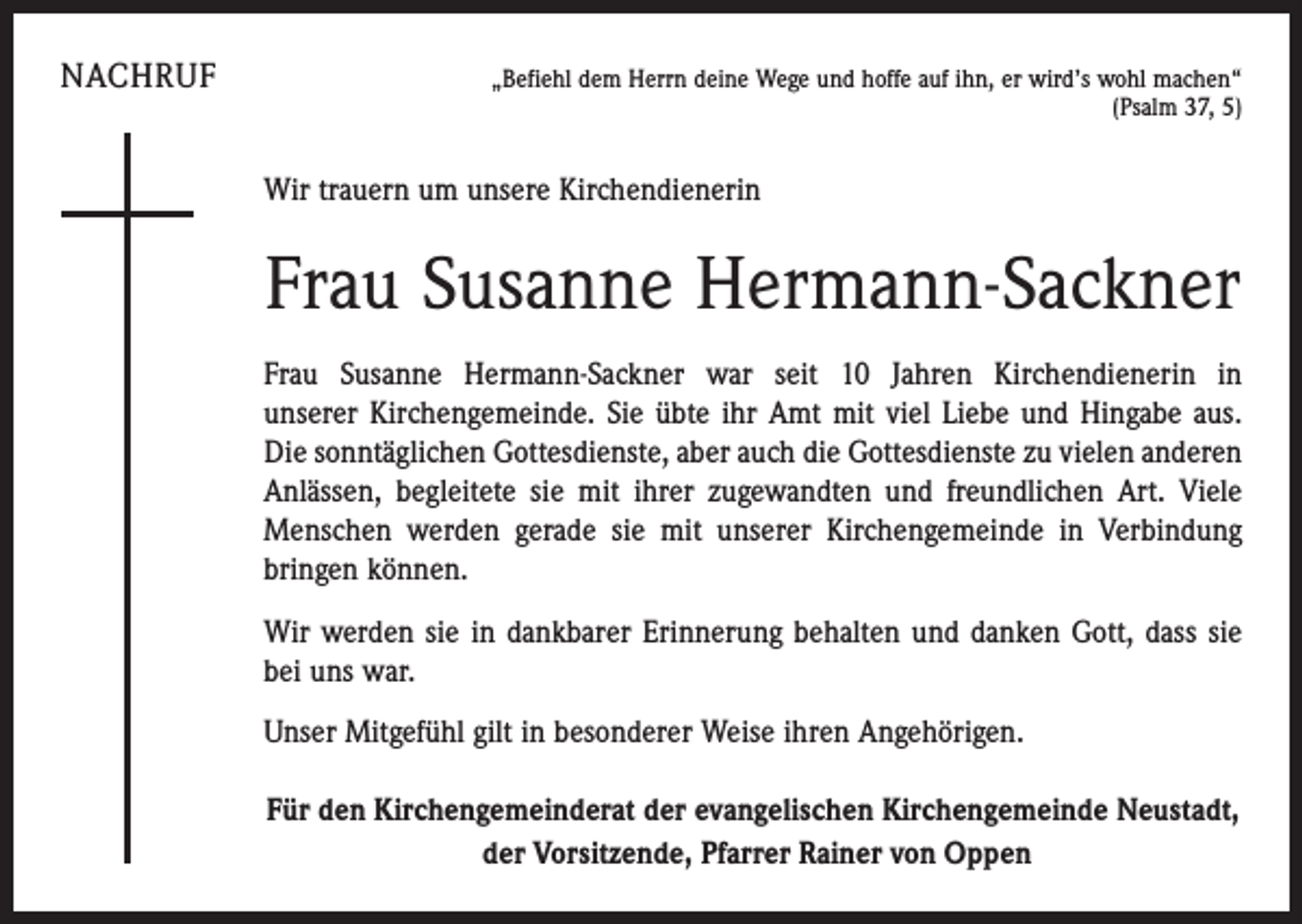 <p>NACHRUF</p><p>„Befiehl dem Herrn deine Wege und hoffe auf ihn, er wird’s wohl machen“<br />(Psalm 37, 5)</p><p>Wir trauern um unsere Kirchendienerin</p><p>Frau Susanne Hermann-Sackner<br />Frau Susanne Hermann-Sackner war seit 10 Jahren Kirchendienerin in<br />unserer Kirchengemeinde. Sie übte ihr Amt mit viel Liebe und Hingabe aus.<br />Die sonntäglichen Gottesdienste, aber auch die Gottesdienste zu vielen anderen<br />­Anlässen, begleitete sie mit ihrer zugewandten und freundlichen Art. Viele<br />Menschen werden gerade sie mit unserer Kirchen­gemeinde in Verbindung<br />­bringen können.<br />Wir werden sie in dankbarer Erinnerung behalten und danken Gott, dass sie<br />bei uns war.<br />Unser Mitgefühl gilt in besonderer Weise ihren Angehörigen.<br />Für den Kirchengemeinderat der evangelischen Kirchengemeinde Neustadt,<br />der Vorsitzende, Pfarrer Rainer von Oppen</p>