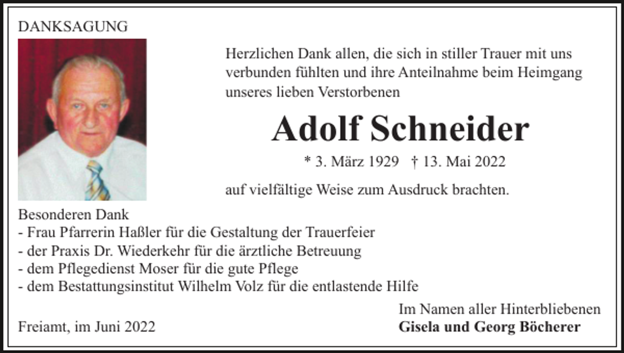 <p>DANKSAGUNG<br />Herzlichen Dank allen, die sich in stiller Trauer mit uns<br />verbunden fühlten und ihre Anteilnahme beim Heimgang<br />unseres lieben Verstorbenen</p><p>Adolf Schneider<br />* 3. März 1929 † 13. Mai 2022<br />auf vielfältige Weise zum Ausdruck brachten.<br />Besonderen Dank<br />- Frau Pfarrerin Haßler für die Gestaltung der Trauerfeier<br />- der Praxis Dr. Wiederkehr für die ärztliche Betreuung<br />- dem Pflegedienst Moser für die gute Pflege<br />- dem Bestattungsinstitut Wilhelm Volz für die entlastende Hilfe<br />Im Namen aller Hinterbliebenen<br />Freiamt, im Juni 2022<br />Gisela und Georg Böcherer</p>