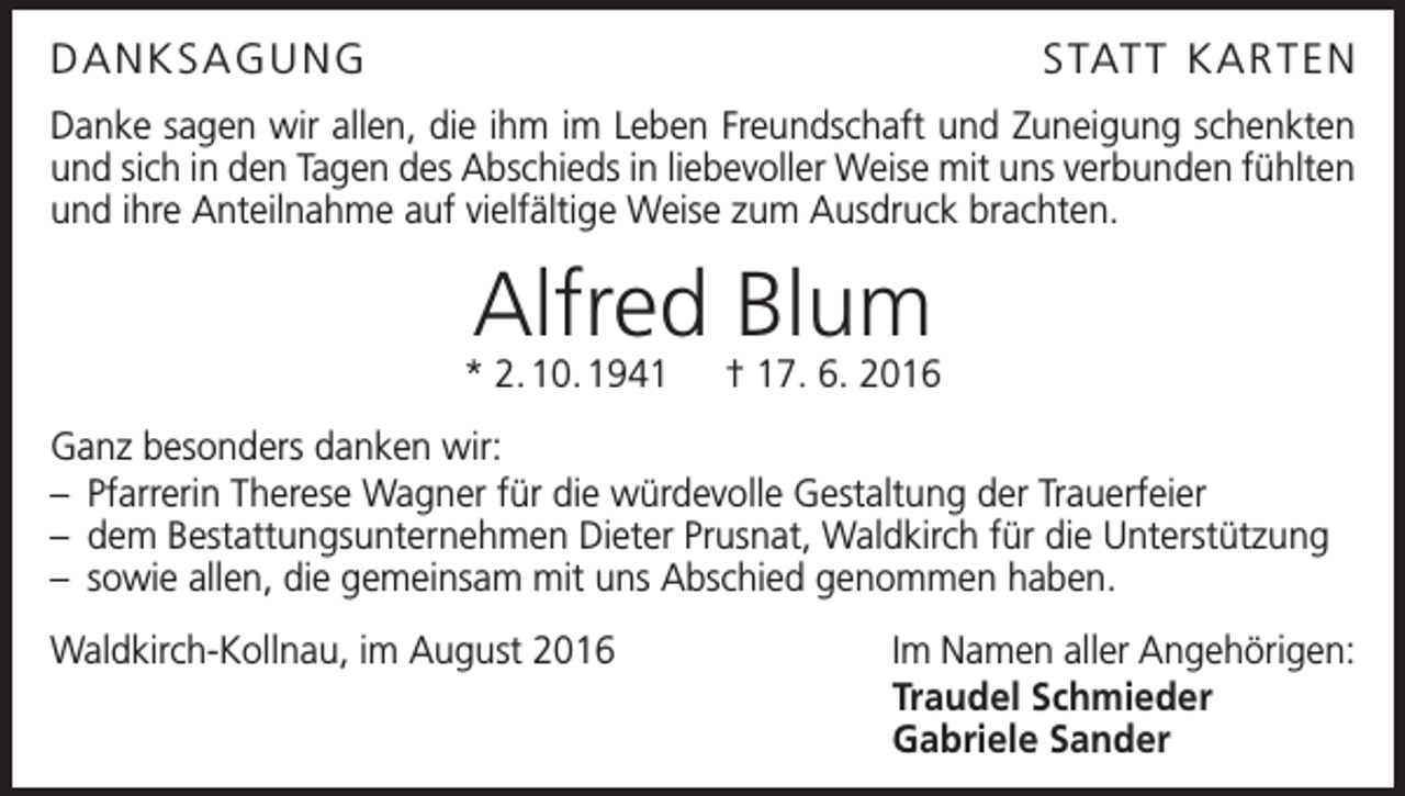 <p>Danksagung</p><p>s tat t K a r t e n</p><p>Danke sagen wir allen, die ihm im Leben Freundschaft und Zuneigung schenkten<br />und sich in den Tagen des Abschieds in liebevoller Weise mit uns verbunden fühlten<br />und ihre Anteilnahme auf vielfältige Weise zum Ausdruck brachten.</p><p>Alfred Blum</p><p>* 2. 10. 1941 † 17. 6. 2016<br />Ganz besonders danken wir:<br />– Pfarrerin Therese Wagner für die würdevolle Gestaltung der Trauerfeier<br />– dem Bestattungsunternehmen Dieter Prusnat, Waldkirch für die Unterstützung<br />– sowie allen, die gemeinsam mit uns Abschied genommen haben.<br />Waldkirch-Kollnau, im August 2016</p><p>Im Namen aller Angehörigen:<br />Traudel Schmieder<br />Gabriele Sander</p>