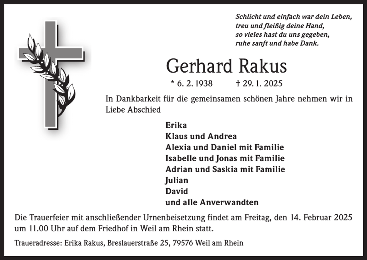 <p>Schlicht und einfach war dein Leben,<br />treu und fleißig deine Hand,<br />so vieles hast du uns gegeben,<br />ruhe sanft und habe Dank.</p><p>Gerhard Rakus<br />* 6. 2. 1938</p><p>† 29. 1. 2025</p><p>In Dankbarkeit für die gemeinsamen schönen Jahre nehmen wir in<br />Liebe Abschied<br />Erika<br />Klaus und Andrea<br />Alexia und Daniel mit Familie<br />Isabelle und Jonas mit Familie<br />Adrian und Saskia mit Familie<br />Julian<br />David<br />und alle Anverwandten<br />Die Trauerfeier mit anschließender Urnenbeisetzung findet am Freitag, den 14. Februar 2025<br />um 11.00 Uhr auf dem Friedhof in Weil am Rhein statt.<br />Traueradresse: Erika Rakus, Breslauerstraße 25, 79576 Weil am Rhein</p>