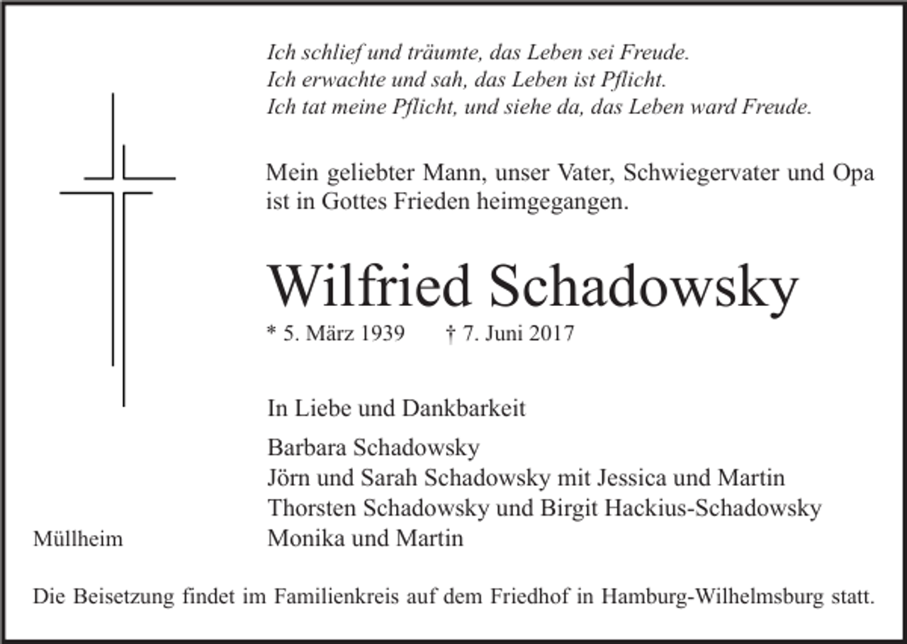 <p>Ich schlief und träumte, das Leben sei Freude.<br />Ich erwachte und sah, das Leben ist Pflicht.<br />Ich tat meine Pflicht, und siehe da, das Leben ward Freude.</p><p>Mein geliebter Mann, unser Vater, Schwiegervater und Opa<br />ist in Gottes Frieden heimgegangen.</p><p>Wilfried Schadowsky<br />* 5. März 1939</p><p>† 7. Juni 2017</p><p>In Liebe und Dankbarkeit</p><p>Müllheim</p><p>Barbara Schadowsky<br />Jörn und Sarah Schadowsky mit Jessica und Martin<br />Thorsten Schadowsky und Birgit Hackius-Schadowsky<br />Monika und Martin</p><p>Die Beisetzung findet im Familienkreis auf dem Friedhof in Hamburg-Wilhelmsburg statt.</p>
