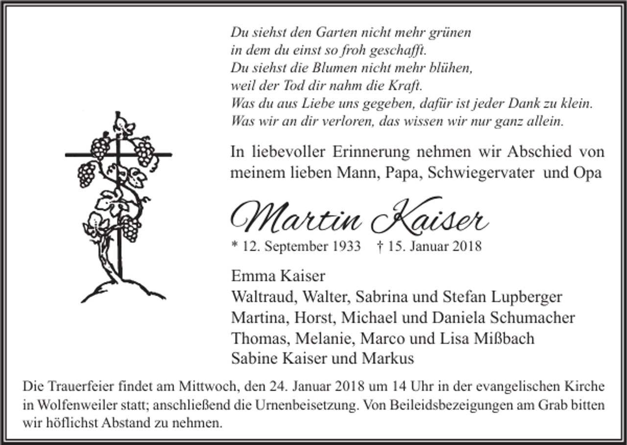 <p>D u sisiehst<br />Du<br />e hst dden<br />e n GGarten<br />art e n ninicht<br />c ht mmehr<br />e hr grgrünen<br />ü ne n<br />iinn dem<br />d e m du<br />d u einst<br />ei nst so<br />s o fr<br />o h geschafft.<br />g es c h afft.<br />froh<br />DDu<br />u sisiehst<br />e hst didie<br />e BlBlumen<br />u m e n ninicht<br />c ht mmehr<br />e hr blblühen,<br />ü h e n,<br />wweil<br />eil dder<br />er TTod<br />o d dir<br />a h m didie<br />e Kr<br />aft.<br />dir nnahm<br />Kraft.<br />WWas<br />as d du<br />u a aus<br />us LiLiebe<br />e b e u uns<br />ns g gegeben,<br />e g e b e n, d dafür<br />af ür ististj ejeder<br />d er DDank<br />a n k z zu<br />u klklein.<br />ei n.<br />WWas<br />as wir<br />n dir<br />erl or e n, d das<br />as wiss<br />e n wir<br />ur g ganz<br />a nz allallein.<br />ei n.<br />wira an<br />dirv verloren,<br />wissen<br />wirn nur</p><p>I n li<br />In<br />liebevoller<br />e b e v oll er Erinnerung<br />Eri n n er u n g nehmen<br />n e h m e n wir<br />wir Abschied<br />A bs c hi e d von<br />von<br />mmeinem<br />ei n e m lilieben<br />e b e n Mann,<br />M a n n, PPapa,<br />a p a, SSchwiegervater<br />c h wi e g er v at er uund<br />n d OOpa<br />pa</p><p>MMartin<br />arti n KKaiser<br />aiser<br />** 112.<br />2. September<br />S e pt e m b er 11933<br />9 †† 115.<br />5. JJanuar<br />a n u ar 22</p><p>E m m a Kaiser<br />Emma<br />K ais er<br />Waltr<br />a u d, Walt<br />er, S Sabrina<br />a bri n a u und<br />n d StStefan<br />ef a n L Lupberger<br />u p b er g er<br />Waltraud,<br />Walter,<br />Michael<br />MMartina,<br />arti n a, HHorst,<br />orst, Mi<br />c h a el u und<br />n d DDaniela<br />a ni el a S Schumacher<br />c h u m a c h er<br />TThomas,<br />h o m as, Melanie,<br />M el a ni e, Marco<br />M ar c o uund<br />n d Lis<br />a Mißbach<br />Mi ß b a c h<br />Lisa<br />SSabine<br />a bi n e Kaiser<br />K ais er uund<br />n d Markus<br />M ar k us<br />Di e TrTrauerfeier<br />Die<br />a u erf ei er fifindet<br />n d et aam<br />m Mittwoch,<br />Mitt w o c h, dden<br />e n 224.<br />4. J Januar<br />a n u ar 22018<br />0 1 8 uum<br />m 11 UUhr<br />hr i in<br />n dder<br />er eevangelischen<br />v a n g elis c h e n Kir<br />Kirche<br />c he<br />iinn Wolfenweiler<br />W olf e n w eil er statt;<br />st att; anschließend<br />a ns c hli e ß e n d die<br />di e Urnenbeisetzung.<br />Ur n e n b eis et z u n g. Von<br />Vo n Beileidsbezeigungen<br />B eil ei ds b e z ei g u n g e n am<br />a m Grab<br />Gr a b bitten<br />bitt e n<br />wirhhöflichst<br />wir<br />öfli c hst AAbstand<br />bst a n d zzu<br />u nnehmen.<br />e h m e n.</p>