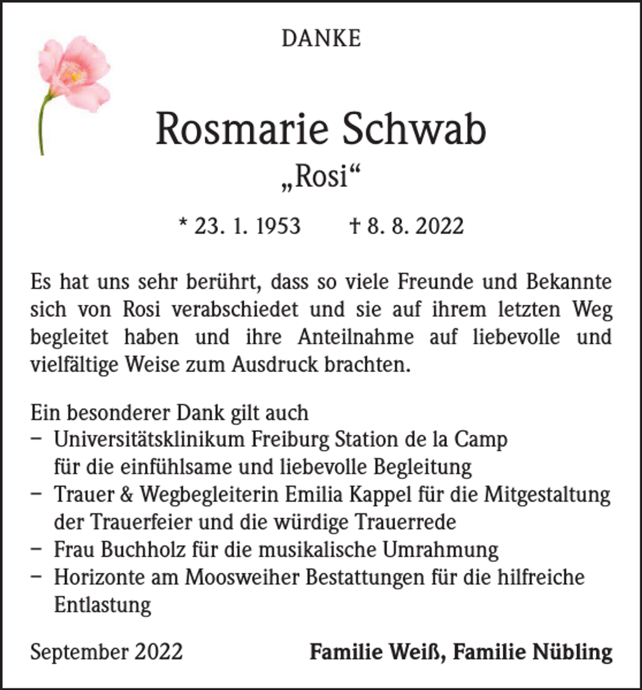 <p>DANKE</p><p>Rosmarie Schwab<br />„Rosi“</p><p>* 23. 1. 1953 † 8. 8. 2022<br />Es hat uns sehr berührt, dass so viele Freunde und Bekannte<br />sich von Rosi verabschiedet und sie auf ihrem letzten Weg<br />b­ egleitet haben und ihre Anteilnahme auf liebevolle und<br />­vielfältige Weise zum Ausdruck brachten.<br />Ein besonderer Dank gilt auch<br />– Universitätsklinikum Freiburg Station de la Camp<br />für die einfühlsame und liebevolle Begleitung<br />– Trauer &amp; Wegbegleiterin Emilia Kappel für die Mitgestaltung<br />der Trauerfeier und die würdige Trauerrede<br />– Frau Buchholz für die musikalische Umrahmung<br />– Horizonte am Moosweiher Bestattungen für die hilfreiche<br />Entlastung<br />September 2022</p><p>Familie Weiß, Familie Nübling</p>