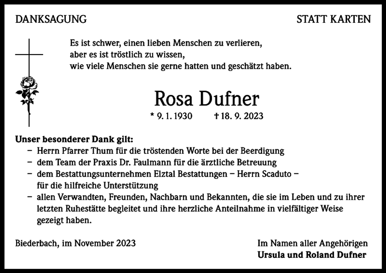 <p>DANKSAGUNG</p><p>STATT KARTEN</p><p>Es ist schwer, einen lieben Menschen zu verlieren,<br />aber es ist tröstlich zu wissen,<br />wie viele Menschen sie gerne hatten und geschätzt haben.</p><p>Rosa Dufner</p><p>* 9. 1. 1930</p><p>† 18. 9. 2023</p><p>Unser besonderer Dank gilt:<br />– Herrn Pfarrer Thum für die tröstenden Worte bei der Beerdigung<br />– dem Team der Praxis Dr. Faulmann für die ärztliche Betreuung<br />– dem Bestattungsunternehmen Elztal Bestattungen – Herrn Scaduto –<br />für die hilfreiche Unterstützung<br />– allen Verwandten, Freunden, Nachbarn und Bekannten, die sie im Leben und zu ihrer<br />letzten Ruhestätte begleitet und ihre herzliche Anteilnahme in vielfältiger Weise<br />gezeigt haben.<br />Biederbach, im November 2023 Im Namen aller Angehörigen<br />Ursula und Roland Dufner</p>