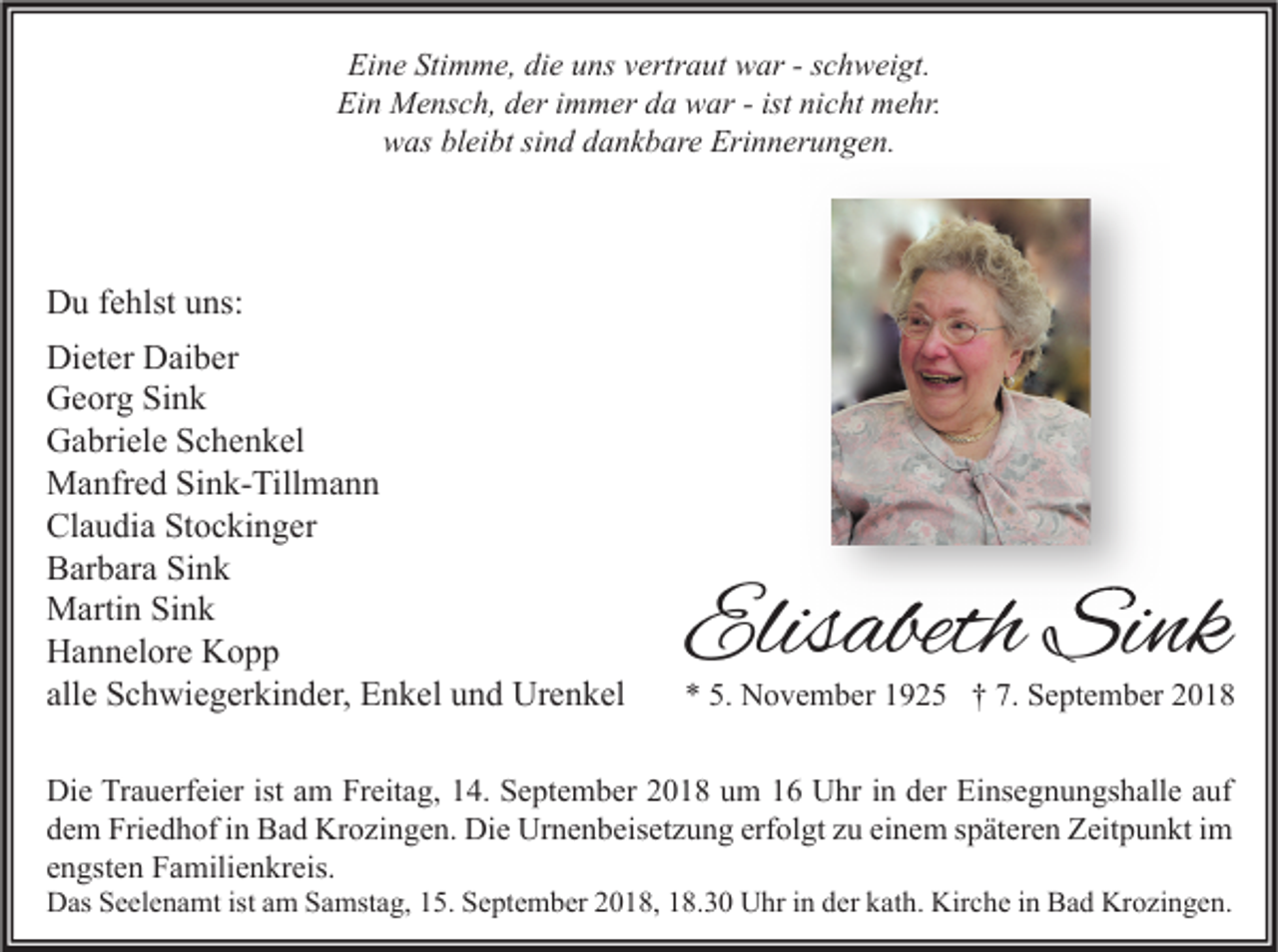 <p>Eine Stimme, die uns vertraut war - schweigt.<br />Ein Mensch, der immer da war - ist nicht mehr.<br />was bleibt sind dankbare Erinnerungen.</p><p>Du fehlst uns:<br />Dieter Daiber<br />Georg Sink<br />Gabriele Schenkel<br />Manfred Sink-Tillmann<br />Claudia Stockinger<br />Barbara Sink<br />Martin Sink<br />Hannelore Kopp<br />alle Schwiegerkinder, Enkel und Urenkel</p><p>Elisabeth Sink</p><p>* 5. November 1925 † 7. September 2018</p><p>Die Trauerfeier ist am Freitag, 14. September 2018 um 16 Uhr in der Einsegnungshalle auf<br />dem Friedhof in Bad Krozingen. Die Urnenbeisetzung erfolgt zu einem späteren Zeitpunkt im<br />engsten Familienkreis.</p><p>Das Seelenamt ist am Samstag, 15. September 2018, 18.30 Uhr in der kath. Kirche in Bad Krozingen.</p>