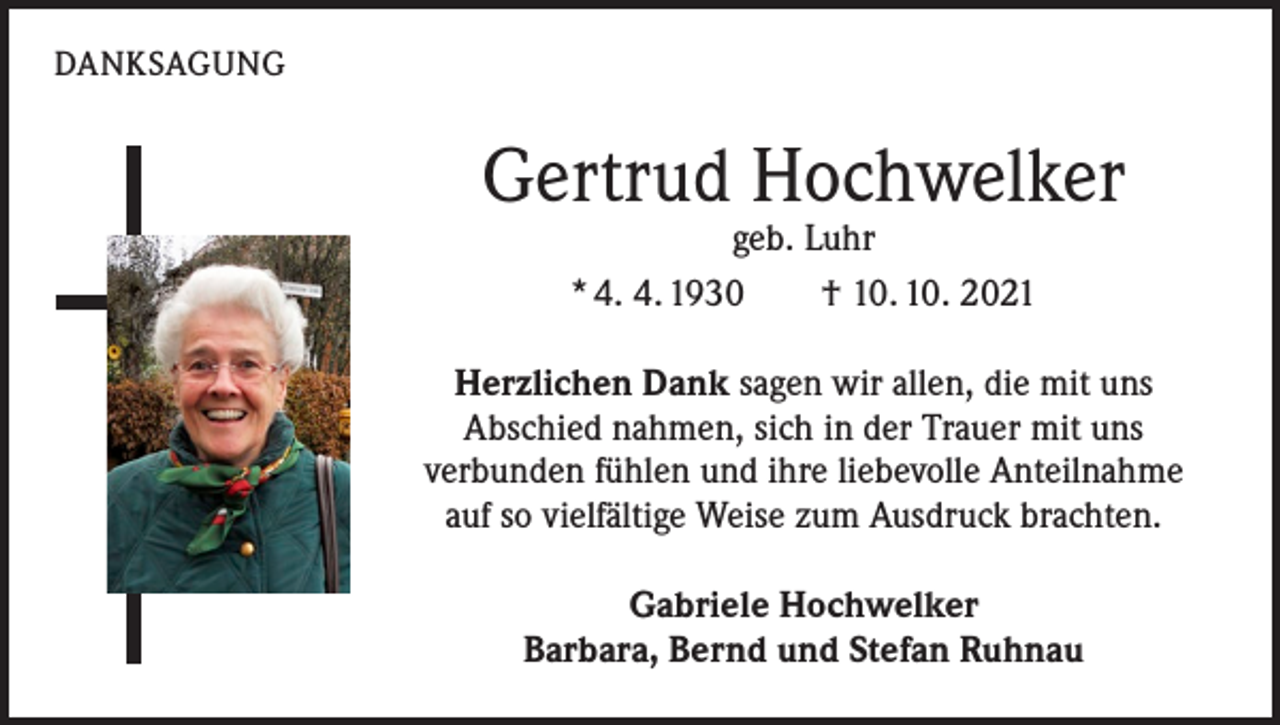 <p>DANKSAGUNG</p><p>Gertrud Hochwelker<br />geb. Luhr<br />* 4. 4. 1930 † 10. 10. 2021</p><p>Herzlichen Dank sagen wir allen, die mit uns<br />Abschied nahmen, sich in der Trauer mit uns<br />verbunden fühlen und ihre liebevolle Anteilnahme<br />auf so vielfältige Weise zum Ausdruck brachten.<br />Gabriele Hochwelker<br />Barbara, Bernd und Stefan Ruhnau</p>