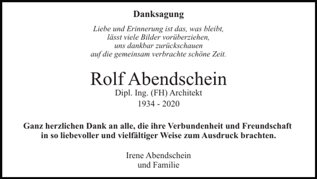 <p>Danksagung<br />Liebe und Erinnerung ist das, was bleibt,<br />lässt viele Bilder vorüberziehen,<br />uns dankbar zurückschauen<br />auf die gemeinsam verbrachte schöne Zeit.</p><p>Rolf Abendschein<br />Dipl. Ing. (FH) Architekt<br />1934 - 2020</p><p>Ganz herzlichen Dank an alle, die ihre Verbundenheit und Freundschaft<br />in so liebevoller und vielfältiger Weise zum Ausdruck brachten.<br />Irene Abendschein<br />und Familie</p>