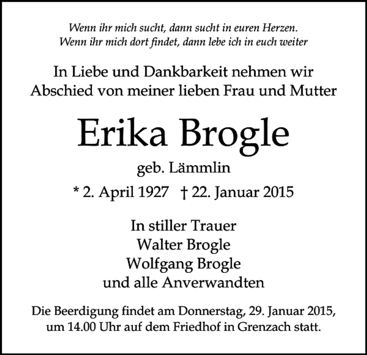 <p>Wenn ihr mich sucht, dann sucht in euren Herzen.<br />Wenn ihr mich dort findet, dann lebe ich in euch weiter</p><p>In Liebe und Dankbarkeit nehmen wir<br />Abschied von meiner lieben Frau und Mutter</p><p>Erika Brogle<br />geb. Lämmlin</p><p>* 2. April 1927 † 22. Januar 2015<br />In stiller Trauer<br />Walter Brogle<br />Wolfgang Brogle<br />und alle Anverwandten<br />Die Beerdigung findet am Donnerstag, 29. Januar 2015,<br />um 14.00 Uhr auf dem Friedhof in Grenzach statt.</p>