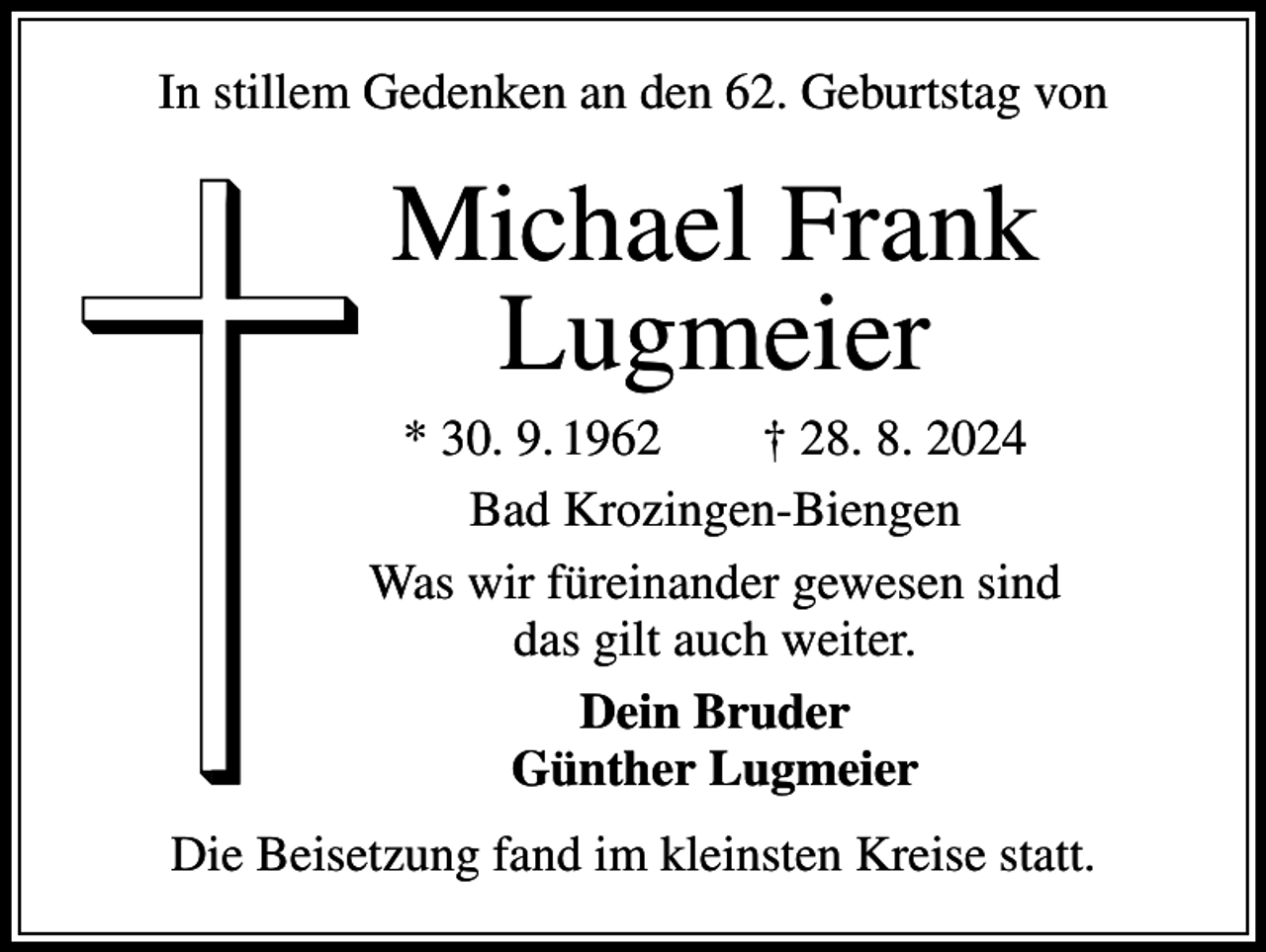 <p>In stillem Gedenken an den 62. Geburtstag von</p><p>Michael Frank<br />Lugmeier<br />* 30. 9. 1962 † 28. 8. 2024<br />Bad Krozingen-Biengen<br />Was wir füreinander gewesen sind<br />das gilt auch weiter.<br />Dein Bruder<br />Günther Lugmeier<br />Die Beisetzung fand im kleinsten Kreise statt.</p>
