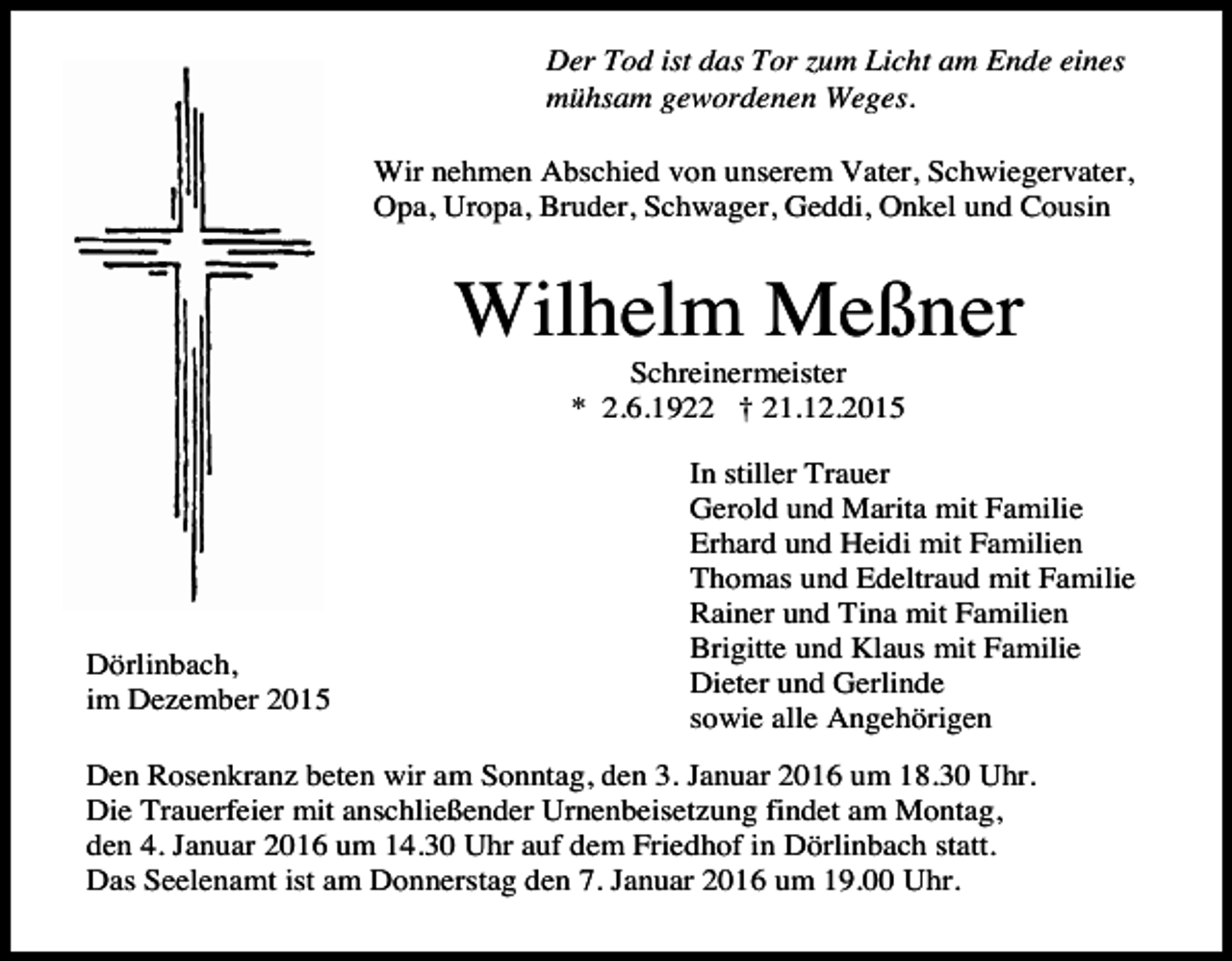 <p>Der Tod ist das Tor zum Licht am Ende eines<br />mühsam gewordenen Weges.<br />Wir nehmen Abschied von unserem Vater, Schwiegervater,<br />Opa, Uropa, Bruder, Schwager, Geddi, Onkel und Cousin</p><p>Wilhelm Meßner<br />Schreinermeister<br />* 2.6.1922 † 21.12.2015</p><p>Dörlinbach,<br />im Dezember 2015</p><p>In stiller Trauer<br />Gerold und Marita mit Familie<br />Erhard und Heidi mit Familien<br />Thomas und Edeltraud mit Familie<br />Rainer und Tina mit Familien<br />Brigitte und Klaus mit Familie<br />Dieter und Gerlinde<br />sowie alle Angehörigen</p><p>Den Rosenkranz beten wir am Sonntag, den 3. Januar 2016 um 18.30 Uhr.<br />Die Trauerfeier mit anschließender Urnenbeisetzung findet am Montag,<br />den 4. Januar 2016 um 14.30 Uhr auf dem Friedhof in Dörlinbach statt.<br />Das Seelenamt ist am Donnerstag den 7. Januar 2016 um 19.00 Uhr.</p>