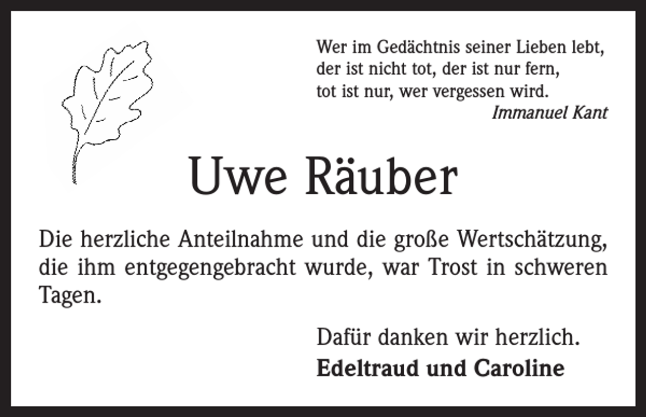<p>Wer im Gedächtnis seiner Lieben lebt,<br />der ist nicht tot, der ist nur fern,<br />tot ist nur, wer vergessen wird.</p><p>Immanuel Kant</p><p>Uwe Räuber<br />Die herzliche Anteilnahme und die große Wertschätzung,<br />die ihm entgegengebracht wurde, war Trost in schweren<br />Tagen.<br />Dafür danken wir herzlich.<br />Edeltraud und Caroline</p>