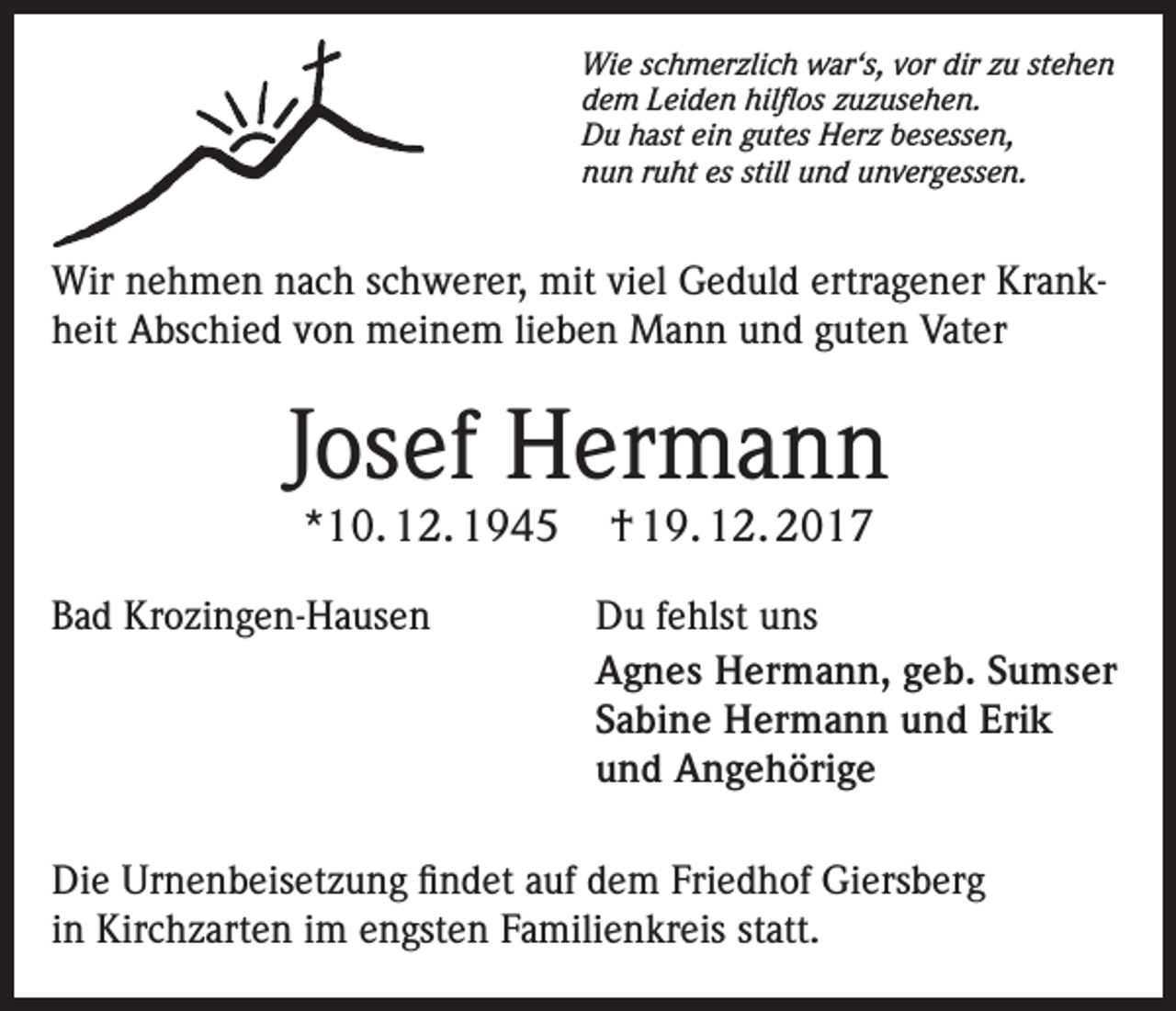 <p>Wie schmerzlich war‘s, vor dir zu stehen<br />dem Leiden hilflos zuzusehen.<br />Du hast ein gutes Herz besessen,<br />nun ruht es still und unvergessen.</p><p>Wir nehmen nach schwerer, mit viel Geduld ertragener Krankheit Abschied von meinem lieben Mann und guten Vater</p><p>Josef Hermann<br />*10. 12. 1945</p><p>Bad Krozingen-Hausen</p><p>† 19. 12. 2017</p><p>Du fehlst uns<br />Agnes Hermann, geb. Sumser<br />Sabine Hermann und Erik<br />und Angehörige</p><p>Die Urnenbeisetzung findet auf dem Friedhof Giersberg<br />in Kirchzarten im engsten Familienkreis statt.</p>